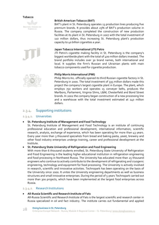 Tobacco
                              British American Tobacco (BAT)
                              BAT’s plant in St. Petersburg operates 13 production lines producing five
                              premium brands. It provides about 25% of BAT’s production volume in
                              Russia. The company completed the construction of new production
                              facilities at its plant in St. Petersburg in 2007 with the total investment of
                              110 million dollars, thus increasing St. Petersburg plant’s production
                              capacity to 40 billion cigarettes a year.

                              Japan Tobacco International (JTI) Petro
                              JTI Petro's cigarette making facility in St. Petersburg is the company’s
                              biggest worldwide plant with the total of 400 million dollars invested. The
                              brand portfolio includes over 30 brand names, both international and
                              local. It supplies the firm's Russian and Ukrainian plants with main
                              tobacco components used for cigarette production.

                              Philip Morris International (PMI)
                              Philip Morris Inc. officially opened its third Russian cigarette factory in St.
                              Petersburg in 2000. The total investment of 335 million dollars made this
                              project the company’s largest cigarette plant in Europe. The plant, which
                              employs 750 workers and operates 15 conveyer belts, produces the
                              Marlboro, Parliament, Virginia Slims, L&M, Chesterfield and Bond Street
                              brands. In 2002 the company began construction of a new processing line
                              and a warehouse with the total investment estimated at 240 million
                              dollars.

2.3.4.      Supporting institutions
2.3.4.1. Universities
    St. Petersburg Institute of Management and Food Technology
     St. Petersburg Institute of Management and Food Technology is an institute of continuing
     professional education and professional development, international information, scientific
     research, analysis, exchange of experience, which has been operating for more than 43 years.
     Every year more than 3 thousand specialists from bread and baking pasta, yeast, brewery and
     other food industry enterprises undergo training, career and professional development at the
     Institute.
    St. Petersburg State University of Refrigeration and Food Engineering
     With more than 6 thousand students enrolled, St. Petersburg State University of Refrigeration
     and Food Engineering is the leading higher educational institution in refrigeration engineering
     and food processing in Northwest Russia. The University has educated more than 25 thousand
     engineers who continue to actively contribute to the development of refrigerating and cryogenic
     engineering, technology and equipment for food processing. The University is actively involved
     in research, scientific and innovative activities. Technopark has been operating on the basis of
     the University since 2000. It unites the University engineering departments as well as business
     structures and small innovative enterprises. During the period of 5 years Technopark carried out
     more than 300 projects, which have been implemented at the largest food enterprises across
     Russia.
2.3.4.2. Research Institutions
    All-Russia Scientific and Research Institute of Fats
     All-Russia Scientific and Research Institute of Fats is the largest scientific and research center in
     Russia specialized in oil and fact industry. The institute carries out fundamental and applied

         Doing business in St. Petersburg
28       Enterprise Europe Network - Russia, Module A Regional Center – St. Petersburg | www.doingbusiness.ru
 