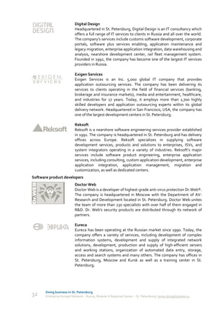 Digital Design
                           Headquartered in St. Petersburg, Digital Design is an IT consultancy which
                           offers a full range of IT services to clients in Russia and all over the world.
                           The company’s services include customs software development, corporate
                           portals, software plus services enabling, application maintenance and
                           legacy migration, enterprise application integration, data warehousing and
                           analysis, nearshore development center, rail fleet management system.
                           Founded in 1992, the company has become one of the largest IT services
                           providers in Russia.

                           Exigen Services
                           Exigen Services is an Inc. 5,000 global IT company that provides
                           application outsourcing services. The company has been delivering its
                           services to clients operating in the field of financial services (banking,
                           brokerage and insurance markets), media and entertainment, healthcare,
                           and industries for 17 years. Today, it employs more than 1,700 highly
                           skilled developers and application outsourcing experts within its global
                           delivery network. Headquartered in San Francisco, USA, the company has
                           one of the largest development centers in St. Petersburg.

                           Reksoft
                           Reksoft is a nearshore software engineering services provider established
                           in 1991. The company is headquartered in St. Petersburg and has delivery
                           offices across Europe. Reksoft specializes in supplying software
                           development services, products and solutions to enterprises, ISVs, and
                           system integrators operating in a variety of industries. Reksoft’s major
                           services include software product engineering, enterprise application
                           services, including consulting, custom application development, enterprise
                           application integration, application management, migration and
                           customization, as well as dedicated centers.
Software product developers
                           Doctor Web
                           Doctor Web is a developer of highest-grade anti-virus protection Dr.Web®.
                           The company is headquartered in Moscow with the Department of AV-
                           Research and Development located in St. Petersburg. Doctor Web unites
                           the team of more than 230 specialists with over half of them engaged in
                           R&D. Dr. Web’s security products are distributed through its network of
                           partners.

                           Eureca
                           Eureca has been operating at the Russian market since 1990. Today, the
                           company offers a variety of services, including development of complex
                           information systems, development and supply of integrated network
                           solutions, development, production and supply of high-efficient servers
                           and working stations, organization of automated data entry, storage,
                           access and search systems and many others. The company has offices in
                           St. Petersburg, Moscow and Kursk as well as a training center in St.
                           Petersburg.




       Doing business in St. Petersburg
32     Enterprise Europe Network - Russia, Module A Regional Center – St. Petersburg | www.doingbusiness.ru
 