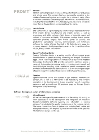 PROMPT
                          PROMT is a leading Russian developer of linguistic IT solutions for business
                          and private users. The company has been successfully operating at the
                          market of innovative linguistic technologies for 20 years and, today, offers
                          translation systems for twelve languages. PROMT has 4 worldwide offices,
                          including the corporate office in St. Petersburg, and provides its services to
                          more than 10 thousand client companies all over the world.

                          SPB Software
                          SPB Software Inc. is a global company which develops mobile solutions for
                          OEM mobile device manufacturers and mobile carriers as well as
                          smartphone and tablet end users. With dozens of industrial awards and
                          millions of customers worldwide, SPB provides a unique line of popular
                          consumer products, ranging from mobile games to usability and
                          productivity applications, business, communication, and multimedia
                          software for mobile phones. Founded in St. Petersburg in 1999, the
                          company retains its development headquarters in the city and has offices
                          in USA, Brazil, Taiwan, and Thailand.

                          Speech Technology Center
                          Speech Technology Center is a leading provider of cutting-edge voice-
                          based solutions in speech recording, processing and analysis. Founded in
                          1990, Speech Technology Center has over 20 years of experience in speech
                          technology development. STC provides competitive solutions across a
                          range of fast-growing technology sectors, including multi-channel and
                          hand-held digital recording, noise cancellation, speech enhancement and
                          biometric authentication and identification. STC is also a leading developer
                          of speech recognition and synthesis engines for the Russian language.

                          Speereo
                          Speereo Software UK Ltd. was founded in 1998 and has a head office in
                          London, UK as well as a R&D center in St. Petersburg. The company
                          specializes in the development of its own proprietary speech recognition
                          system as well as mobile and PC solutions based on Speereo Speech
                          Recognition (SSE) Technology.

Software development centers of international companies
                          Alcatel-Lucent
                          Alcatel has been operating its R&D center in St. Petersburg since 2005. Its
                          main objectives lie in the development and integration of innovative
                          telecommunications software systems, and adaptation of existing
                          company’s products to the specific requirements of the regional market.
                          The center covers three fields of applications, including fixed, mobile and
                          enterprise networks, and employs 150 specialists trained at the specialist
                          R&D centers in Europe and the US.




                                                                            Doing business in St. Petersburg
        Enterprise Europe Network - Russia, Module A Regional Center – St. Petersburg | www.doingbusiness.ru   33
 
