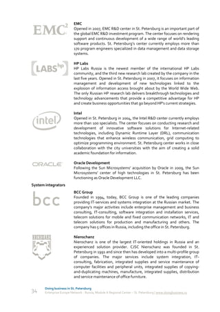 EMC
                           Opened in 2007, EMC R&D center in St. Petersburg is an important part of
                           the global EMC R&D investment program. The center focuses on rendering
                           support and continuous development of a wide range of world’s leading
                           software products. St. Petersburg’s center currently employs more than
                           170 program engineers specialized in data management and data storage
                           systems.

                           HP Labs
                           HP Labs Russia is the newest member of the international HP Labs
                           community, and the third new research lab created by the company in the
                           last five years. Opened in St. Petersburg in 2007, it focuses on information
                           management and development of new technologies linked to the
                           explosion of information access brought about by the World Wide Web.
                           The only Russian HP research lab delivers breakthrough technologies and
                           technology advancements that provide a competitive advantage for HP
                           and create business opportunities that go beyond HP's current strategies.

                           Intel
                           Opened in St. Petersburg in 2004, the Intel R&D center currently employs
                           more than 100 specialists. The center focuses on conducting research and
                           development of innovative software solutions for Internet-related
                           technologies, including Dynamic Runtime Layer (DRL), communication
                           technologies that enhance wireless communication, grid computing to
                           optimize programming environment. St. Petersburg center works in close
                           collaboration with the city universities with the aim of creating a solid
                           academic foundation for information.

                           Oracle Development
                           Following the Sun Microsystems’ acquisition by Oracle in 2009, the Sun
                           Microsystems’ center of high technologies in St. Petersburg has been
                           functioning as Oracle Development LLC.
System integrators
                           BCC Group
                           Founded in 1994, today, BCC Group is one of the leading companies
                           providing IT-services and systems integration at the Russian market. The
                           company’s major activities include enterprise management and business
                           consulting, IT-consulting, software integration and installation services,
                           telecom solutions for mobile and fixed communication networks, IT and
                           telecom solutions for production and manufacturing and others. The
                           company has 5 offices in Russia, including the office in St. Petersburg.

                           Nienschanz
                           Nienschanz is one of the largest IT-oriented holdings in Russia and an
                           experienced solution provider. CJSC Nienschanz was founded in St.
                           Petersburg in 1991 and since then has developed into a multi-profile group
                           of companies. The major services include system integration, IT-
                           consulting, fabrication, integrated supplies and service maintenance of
                           computer facilities and peripheral units, integrated supplies of copying-
                           and-duplicating machines, manufacture, integrated supplies, distribution
                           and service maintenance of office furniture.

       Doing business in St. Petersburg
34     Enterprise Europe Network - Russia, Module A Regional Center – St. Petersburg | www.doingbusiness.ru
 