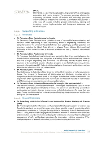 SOLVO
                           SOLVO Ltd. is a St. Petersburg based leading vendor of high-end logistics
                           automation and control systems. The company provides solutions for
                           automating the entire complex of business and technology processes
                           within warehouses and container terminals. SOLVO offers its customers a
                           wide range of services, including project customization, training and
                           consulting, system implementation and deployment assistance, and
                           technical support.

2.4.4.     Supporting institutions
2.4.4.1. Universities
   St. Petersburg State Electrotechnical University
    St. Petersburg State Electrotechnical University is one of the world’s largest education and
    research centers specializing in radio engineering, electrical engineering, electronics and
    computer science. The University has a staff of more than 1,000 highly-qualified specialists and
    scientists, including the Nobel Prize Winner in physics Zhores Alferov. Electrotechnical
    University is alma mater for over 70 thousand students and over 3 thousand international
    students.
   St. Petersburg State Polytechnical University
    St. Petersburg State Polytechnical University was founded in 1899. It has recently become the
    National research University, thus recognized as a leading Russian and international center in
    the field of higher engineering and economics. The University attracts students form 96
    countries of the world and provides education programs in the field of engineering, physics,
    economics, humanities and IT. Today, the University has 20 departments and institutes and 120
    R&D labs and offers more than 150 concentrations.
   St. Petersburg State University
    Founded in 1724, St. Petersburg State University is the oldest institution of higher education in
    Russia. The University’s Department of Mathematics and Mechanics together with its
    comprising scientific institutions is one of the largest mathematical centers in the world. The
    Department offers 23 concentrations and also includes the Research Institute of Mathematics
    and Mechanics, a computer center and astronomy observatory.
   St. Petersburg State University of Information Technologies, Mechanics and Optics
    The National Research University of Information Technologies, Mechanics and Optics is one of
    the oldest higher education institutions in Russia. The school has been training specialists in
    cutting-edge technologies directed to science and technical development for more than 100
    years. Today, the University has 10 departments offering 49 concentrations and enrolls more
    than 9,000 full-time students.
2.4.4.2. Research Institutions
   St. Petersburg Institute for Informatics and Automation, Russian Academy of Sciences
    (RAS)
    St. Petersburg Institute for Informatics and Automation of the Russian Academy of Sciences was
    founded in 1978 and has since then grown into a large scientific research organization which
    gave rise to a new Center of Ecological Security of the St. Petersburg Scientific Research Center
    of RAS. Today, the Institute is engaged in fundamental research of informatization of society
    and information security, information and computer systems and networks, theoretical basics of
    development of soft- and hardware complexes for information real-time processing, IT for
    intelligent systems of research automation, control, manufacturing and other fields.




                                                                             Doing business in St. Petersburg
         Enterprise Europe Network - Russia, Module A Regional Center – St. Petersburg | www.doingbusiness.ru   35
 