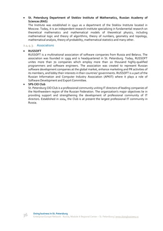     St. Petersburg Department of Steklov Institute of Mathematics, Russian Academy of
     Sciences (RAS)
     The Institute was established in 1940 as a department of the Steklov Institute located in
     Moscow. Today, it is an independent research institute specializing in fundamental research on
     theoretical mathematics and mathematical models of theoretical physics, including
     mathematical logic and theory of algorithms, theory of numbers, geometry and topology,
     mathematical analysis, theory of probability, mathematical statistics and many other.
2.4.4.3. Associations
    RUSSOFT
     RUSSOFT is a multinational association of software companies from Russia and Belarus. The
     association was founded in 1999 and is headquartered in St. Petersburg. Today, RUSSOFT
     unites more than 70 companies which employ more than 20 thousand highly-qualified
     programmers and software engineers. The association was created to represent Russian
     software development companies at the global market, enhance marketing and PR activities of
     its members, and lobby their interests in their countries' governments. RUSSOFT is a part of the
     Russian Information and Computer Industry Association (APKIT) where it plays a role of
     Software Development and Export Committee.
    SPb CIO Club
     St. Petersburg CIO Club is a professional community uniting IT directors of leading companies of
     the Northwestern region of the Russian Federation. The organization’s major objectives lie in
     providing support and strengthening the development of professional community of IT
     directors. Established in 2004, the Club is at present the largest professional IT community in
     Russia.




         Doing business in St. Petersburg
36       Enterprise Europe Network - Russia, Module A Regional Center – St. Petersburg | www.doingbusiness.ru
 