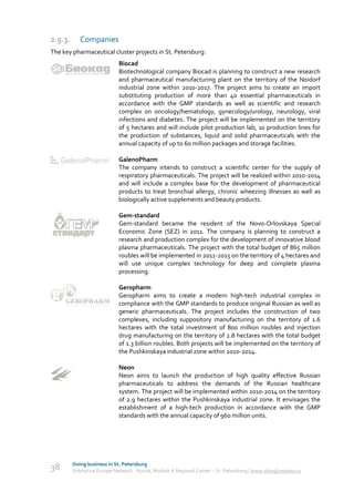2.5.3.      Companies
The key pharmaceutical cluster projects in St. Petersburg:
                             Biocad
                             Biotechnological company Biocad is planning to construct a new research
                             and pharmaceutical manufacturing plant on the territory of the Noidorf
                             industrial zone within 2010-2017. The project aims to create an import
                             substituting production of more than 40 essential pharmaceuticals in
                             accordance with the GMP standards as well as scientific and research
                             complex on oncology/hematology, gynecology/urology, neurology, viral
                             infections and diabetes. The project will be implemented on the territory
                             of 5 hectares and will include pilot production lab, 10 production lines for
                             the production of substances, liquid and solid pharmaceuticals with the
                             annual capacity of up to 60 million packages and storage facilities.

                             GalenoPharm
                             The company intends to construct a scientific center for the supply of
                             respiratory pharmaceuticals. The project will be realized within 2010-2014
                             and will include a complex base for the development of pharmaceutical
                             products to treat bronchial allergy, chronic wheezing illnesses as well as
                             biologically active supplements and beauty products.

                             Gem-standard
                             Gem-standard became the resident of the Novo-Orlovskaya Special
                             Economic Zone (SEZ) in 2011. The company is planning to construct a
                             research and production complex for the development of innovative blood
                             plasma pharmaceuticals. The project with the total budget of 865 million
                             roubles will be implemented in 2011-2015 on the territory of 4 hectares and
                             will use unique complex technology for deep and complete plasma
                             processing.

                             Geropharm
                             Geropharm aims to create a modern high-tech industrial complex in
                             compliance with the GMP standards to produce original Russian as well as
                             generic pharmaceuticals. The project includes the construction of two
                             complexes, including suppository manufacturing on the territory of 1.6
                             hectares with the total investment of 800 million roubles and injection
                             drug manufacturing on the territory of 2.8 hectares with the total budget
                             of 1.3 billion roubles. Both projects will be implemented on the territory of
                             the Pushkinskaya industrial zone within 2010-2014.

                             Neon
                             Neon aims to launch the production of high quality effective Russian
                             pharmaceuticals to address the demands of the Russian healthcare
                             system. The project will be implemented within 2010-2014 on the territory
                             of 2.9 hectares within the Pushkinskaya industrial zone. It envisages the
                             establishment of a high-tech production in accordance with the GMP
                             standards with the annual capacity of 960 million units.




         Doing business in St. Petersburg
38       Enterprise Europe Network - Russia, Module A Regional Center – St. Petersburg | www.doingbusiness.ru
 