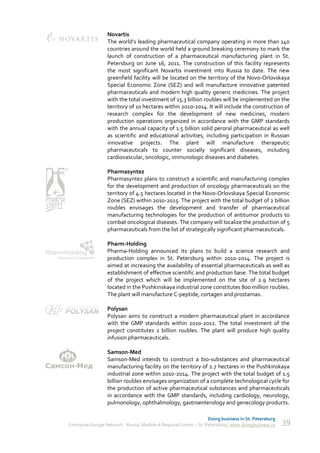 Novartis
                  The world’s leading pharmaceutical company operating in more than 140
                  countries around the world held a ground breaking ceremony to mark the
                  launch of construction of a pharmaceutical manufacturing plant in St.
                  Petersburg on June 16, 2011. The construction of this facility represents
                  the most significant Novartis investment into Russia to date. The new
                  greenfield facility will be located on the territory of the Novo-Orlovskaya
                  Special Economic Zone (SEZ) and will manufacture innovative patented
                  pharmaceuticals and modern high quality generic medicines. The project
                  with the total investment of 15.3 billion roubles will be implemented on the
                  territory of 10 hectares within 2010-2014. It will include the construction of
                  research complex for the development of new medicines, modern
                  production operations organized in accordance with the GMP standards
                  with the annual capacity of 1.5 billion solid peroral pharmaceutical as well
                  as scientific and educational activities, including participation in Russian
                  innovative projects. The plant will manufacture therapeutic
                  pharmaceuticals to counter socially significant diseases, including
                  cardiovascular, oncologic, immunologic diseases and diabetes.

                  Pharmasyntez
                  Pharmasyntez plans to construct a scientific and manufacturing complex
                  for the development and production of oncology pharmaceuticals on the
                  territory of 4.5 hectares located in the Novo-Orlovskaya Special Economic
                  Zone (SEZ) within 2010-2015. The project with the total budget of 2 billion
                  roubles envisages the development and transfer of pharmaceutical
                  manufacturing technologies for the production of antitumor products to
                  combat oncological diseases. The company will localize the production of 5
                  pharmaceuticals from the list of strategically significant pharmaceuticals.

                  Pharm-Holding
                  Pharma-Holding announced its plans to build a science research and
                  production complex in St. Petersburg within 2010-2014. The project is
                  aimed at increasing the availability of essential pharmaceuticals as well as
                  establishment of effective scientific and production base. The total budget
                  of the project which will be implemented on the site of 2.9 hectares
                  located in the Pushkinskaya industrial zone constitutes 800 million roubles.
                  The plant will manufacture C-peptide, cortagen and prostamax.

                  Polysan
                  Polysan aims to construct a modern pharmaceutical plant in accordance
                  with the GMP standards within 2010-2012. The total investment of the
                  project constitutes 2 billion roubles. The plant will produce high quality
                  infusion pharmaceuticals.

                  Samson-Med
                  Samson-Med intends to construct a bio-substances and pharmaceutical
                  manufacturing facility on the territory of 2.7 hectares in the Pushkinskaya
                  industrial zone within 2010-2014. The project with the total budget of 1.5
                  billion roubles envisages organization of a complete technological cycle for
                  the production of active pharmaceutical substances and pharmaceuticals
                  in accordance with the GMP standards, including cardiology, neurology,
                  pulmonology, ophthalmology, gastroenterology and genecology products.

                                                                    Doing business in St. Petersburg
Enterprise Europe Network - Russia, Module A Regional Center – St. Petersburg | www.doingbusiness.ru   39
 