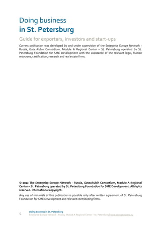 Doing business
in St. Petersburg
Guide for exporters, investors and start-ups
Current publication was developed by and under supervision of the Enterprise Europe Network -
Russia, Gate2Rubin Consortium, Module A Regional Center – St. Petersburg operated by St.
Petersburg Foundation for SME Development with the assistance of the relevant legal, human
resources, certification, research and real estate firms.




© 2012 The Enterprise Europe Network - Russia, Gate2Rubin Consortium, Module A Regional
Center – St. Petersburg operated by St. Petersburg Foundation for SME Development. All rights
reserved. International copyright.
Any use of materials of this publication is possible only after written agreement of St. Petersburg
Foundation for SME Development and relevant contributing firms.



        Doing business in St. Petersburg
4       Enterprise Europe Network - Russia, Module A Regional Center – St. Petersburg | www.doingbusiness.ru
 