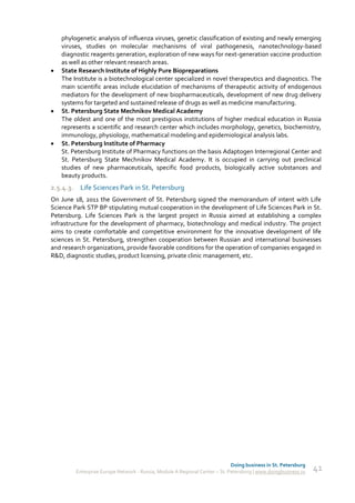 phylogenetic analysis of influenza viruses, genetic classification of existing and newly emerging
    viruses, studies on molecular mechanisms of viral pathogenesis, nanotechnology-based
    diagnostic reagents generation, exploration of new ways for next-generation vaccine production
    as well as other relevant research areas.
   State Research Institute of Highly Pure Biopreparations
    The Institute is a biotechnological center specialized in novel therapeutics and diagnostics. The
    main scientific areas include elucidation of mechanisms of therapeutic activity of endogenous
    mediators for the development of new biopharmaceuticals, development of new drug delivery
    systems for targeted and sustained release of drugs as well as medicine manufacturing.
   St. Petersburg State Mechnikov Medical Academy
    The oldest and one of the most prestigious institutions of higher medical education in Russia
    represents a scientific and research center which includes morphology, genetics, biochemistry,
    immunology, physiology, mathematical modeling and epidemiological analysis labs.
   St. Petersburg Institute of Pharmacy
    St. Petersburg Institute of Pharmacy functions on the basis Adaptogen Interregional Center and
    St. Petersburg State Mechnikov Medical Academy. It is occupied in carrying out preclinical
    studies of new pharmaceuticals, specific food products, biologically active substances and
    beauty products.
2.5.4.3. Life Sciences Park in St. Petersburg
On June 18, 2011 the Government of St. Petersburg signed the memorandum of intent with Life
Science Park STP BP stipulating mutual cooperation in the development of Life Sciences Park in St.
Petersburg. Life Sciences Park is the largest project in Russia aimed at establishing a complex
infrastructure for the development of pharmacy, biotechnology and medical industry. The project
aims to create comfortable and competitive environment for the innovative development of life
sciences in St. Petersburg, strengthen cooperation between Russian and international businesses
and research organizations, provide favorable conditions for the operation of companies engaged in
R&D, diagnostic studies, product licensing, private clinic management, etc.




                                                                             Doing business in St. Petersburg
         Enterprise Europe Network - Russia, Module A Regional Center – St. Petersburg | www.doingbusiness.ru   41
 