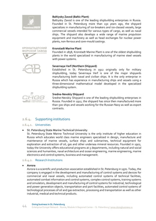 Baltiysky Zavod (Baltic Plant)
                             Baltiysky Zavod is one of the leading shipbuilding enterprises in Russia.
                             Founded in St. Petersburg more than 150 years ago, the shipyard
                             specializes in manufacturing of ice-breakers and ice-classed vessels, large
                             commercial vessels intended for various types of cargo, as well as naval
                             ships. The shipyard also develops a wide range of marine propulsion
                             equipment and machinery as well as head exchanges for nuclear power
                             plants, non-ferrous and core-mould castings.

                             Kronstadt Marine Plant
                             Founded in 1858, Kronstadt Marine Plant is one of the oldest shipbuilding
                             plants in the world specialized in manufacturing of marine steel vessels
                             with power systems.

                             Severnaya Verf (Northern Shipyard)
                             Established in St. Petersburg in 1912 originally only for military
                             shipbuilding, today Severnaya Verf is one of the major shipyards
                             manufacturing both naval and civilian ships. It is the only enterprise in
                             Russia which has experience in manufacturing ships and vessels using a
                             three-dimensional mathematical model developed in the specialized
                             shipbuilding system.

                             Sredne-Nevskiy Shipyard
                             Sredne-Nevskiy Shipyard is one of the leading shipbuilding enterprises in
                             Russia. Founded in 1912, the shipyard has since then manufactured more
                             than 500 ships and vessels working for the Russian Navy as well as export
                             contracts.


2.6.4.      Supporting institutions
2.6.4.1. Universities
    St. Petersburg State Marine Technical University
     St. Petersburg State Marine Technical University is the only institute of higher education in
     Russia which educates world class marine engineers specialized in design, manufacture and
     maintenance of marine vessels, surface ships and submarines, technical equipment for
     exploration and extraction of oil, gas and other undersea mineral resources. Founded in 1902,
     today the University offers educational programs at 5 departments, including natural and social
     sciences and humanities, naval architecture and ocean engineering, marine engineering, marine
     electronics and control systems, business and management.
2.6.4.2. Research Institutions
    Avrora
     Avrora is a scientific and production association established in St. Petersburg in 1970. Today, the
     company is engaged in the development and manufacturing of control systems and devices for
     commercial and naval vessels, including automated control systems of technical facilities,
     automated combat information and control systems, complex control systems, training systems
     and simulators, development and manufacturing of control systems for industrial, technological
     and power generation objects, transportation and port facilities, automated control systems of
     technological processes of oil and gas extraction, processing and transportation as well as other
     industrial, medical and technical products.


         Doing business in St. Petersburg
44       Enterprise Europe Network - Russia, Module A Regional Center – St. Petersburg | www.doingbusiness.ru
 