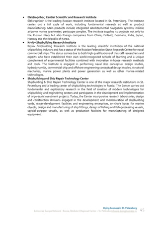    Elektropribor, Central Scientific and Research Institute
    Elektropribor is the leading Russian research institute located in St. Petersburg. The Institute
    carries out a full cycle of work, including fundamental research as well as product
    manufacturing. Main products include integrated satellite/inertial navigation systems, mobile
    airborne marine gravimeter, periscope complex. The institute supplies its products not only to
    the Russian Navy but also foreign companies from China, Finland, Germany, India, Japan,
    Norway and the Republic of Korea.
   Krylov Shipbuilding Research Institute
    Krylov Shipbuilding Research Institute is the leading scientific institution of the national
    shipbuilding industry and has a status of the Russian Federation State Research Centre for naval
    commercial ships. This status comes due to both high qualifications of the staff researchers and
    experts who have established their own world-recognized schools of learning and a unique
    complement of experimental facilities combined with innovative in-house research methods
    and tools. The Institute is engaged in performing naval ship conceptual design studies,
    hydrodynamics, commercial ship and offshore engineering conceptual design studies, structural
    mechanics, marine power plants and power generation as well as other marine-related
    technologies.
   Shipbuilding and Ship Repair Technology Center
    Shipbuilding & Ship Repair Technology Center is one of the major research institutions in St.
    Petersburg and a leading center of shipbuilding technologies in Russia. The Center carries out
    fundamental and exploratory research in the field of creation of modern technologies for
    shipbuilding and engineering sectors and participates in the development and implementation
    of large-scale investment projects. Today, the Center incorporates research laboratories, design
    and construction divisions engaged in the development and modernization of shipbuilding
    yards, water-development facilities and engineering enterprises, on-shore bases for marine
    objects, design and manufacturing of ship fittings, design of fishing and fish-processing vessels,
    special-purpose vessels, as well as production facilities for manufacturing of designed
    equipment.




                                                                             Doing business in St. Petersburg
         Enterprise Europe Network - Russia, Module A Regional Center – St. Petersburg | www.doingbusiness.ru   45
 