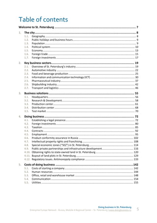 Table of contents
Welcome to St. Petersburg ............................................................................................... 7
1.   The city ...................................................................................................................... 8
     1.1.    Geography ............................................................................................................................. 8
     1.2.    Public holidays and business hours ....................................................................................... 9
     1.3.    Population ............................................................................................................................. 9
     1.4.    Political system .................................................................................................................... 10
     1.5.    Economy .............................................................................................................................. 13
     1.6.    Foreign trade ....................................................................................................................... 15
     1.7.    Foreign investments ............................................................................................................ 17
2.   Key business sectors................................................................................................. 19
     2.1.    Overview of St. Petersburg’s industry ................................................................................. 19
     2.2.    Automotive industry ........................................................................................................... 22
     2.3.    Food and beverage production ........................................................................................... 25
     2.4.    Information and communication technology (ICT) ............................................................. 30
     2.5.    Pharmaceutical industry...................................................................................................... 37
     2.6.    Shipbuilding industry ........................................................................................................... 42
     2.7.    Transport and logistics ........................................................................................................ 46
3.   Business solutions .................................................................................................... 55
     3.1.    Headquarters....................................................................................................................... 56
     3.2.    Research & Development.................................................................................................... 58
     3.3.    Production сenter................................................................................................................ 61
     3.4.    Distribution сenter .............................................................................................................. 68
     3.5.    Test market ......................................................................................................................... 70
4.   Doing business ......................................................................................................... 72
     4.1.    Establishing a legal presence............................................................................................... 72
     4.2.    Foreign investments ............................................................................................................ 80
     4.3.    Taxation ............................................................................................................................... 85
     4.4.    Contracts ............................................................................................................................. 92
     4.5.    Employment ........................................................................................................................ 95
     4.6.    Product conformity assurance in Russia ........................................................................... 102
     4.7.    Intellectual property rights and franchising ...................................................................... 108
     4.8.    Special economic zones (“SEZ”) in St. Petersburg............................................................. 114
     4.9.    Public private partnerships and infrastructure development........................................... 116
     4.10.   Obtaining rights to state-owned land in St. Petersburg .................................................... 120
     4.11.   Buyout of land plots in St. Petersburg............................................................................... 129
     4.12.   Regulatory issues. Antimonopoly compliance .................................................................. 133
5.   Costs of doing business ...........................................................................................142
     5.1.    Costs of starting a company .............................................................................................. 142
     5.2.    Human resources .............................................................................................................. 144
     5.3.    Office, retail and warehouse market ................................................................................ 148
     5.4.    Communication ................................................................................................................. 154
     5.5.    Utilities .............................................................................................................................. 155




                                                                                Doing business in St. Petersburg
            Enterprise Europe Network - Russia, Module A Regional Center – St. Petersburg | www.doingbusiness.ru                                       5
 