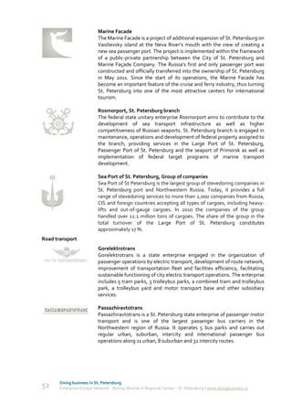 Marine Facade
                           The Marine Facade is a project of additional expansion of St. Petersburg on
                           Vasilievsky island at the Neva River’s mouth with the view of creating a
                           new sea passenger port. The project is implemented within the framework
                           of a public-private partnership between the City of St. Petersburg and
                           Marine Façade Company. The Russia’s first and only passenger port was
                           constructed and officially transferred into the ownership of St. Petersburg
                           in May 2011. Since the start of its operations, the Marine Facade has
                           become an important feature of the cruise and ferry industry, thus turning
                           St. Petersburg into one of the most attractive centers for international
                           tourism.

                           Rosmorport, St. Petersburg branch
                           The federal state unitary enterprise Rosmorport aims to contribute to the
                           development of sea transport infrastructure as well as higher
                           competitiveness of Russian seaports. St. Petersburg branch is engaged in
                           maintenance, operations and development of federal property assigned to
                           the branch, providing services in the Large Port of St. Petersburg,
                           Passenger Port of St. Petersburg and the seaport of Primorsk as well as
                           implementation of federal target programs of marine transport
                           development.

                           Sea Port of St. Petersburg, Group of companies
                           Sea Port of St Petersburg is the largest group of stevedoring companies in
                           St. Petersburg port and Northwestern Russia. Today, it provides a full
                           range of stevedoring services to more than 2,000 companies from Russia,
                           CIS and foreign countries accepting all types of cargoes, including heavy-
                           lifts and out-of-gauge cargoes. In 2010 the companies of the group
                           handled over 12.1 million tons of cargoes. The share of the group in the
                           total turnover of the Large Port of St. Petersburg constitutes
                           approximately 17 %.
Road transport
                           Gorelektrotrans
                           Gorelektrotrans is a state enterprise engaged in the organization of
                           passenger operations by electric transport, development of route network,
                           improvement of transportation fleet and facilities efficiency, facilitating
                           sustainable functioning of city electric transport operations. The enterprise
                           includes 5 tram parks, 3 trolleybus parks, a combined tram and trolleybus
                           park, a trolleybus yard and motor transport base and other subsidiary
                           services.

                           Passazhiravtotrans
                           Passazhiravtotrans is a St. Petersburg state enterprise of passenger motor
                           transport and is one of the largest passenger bus carriers in the
                           Northwestern region of Russia. It operates 5 bus parks and carries out
                           regular urban, suburban, intercity and international passenger bus
                           operations along 11 urban, 8 suburban and 32 intercity routes.




       Doing business in St. Petersburg
52     Enterprise Europe Network - Russia, Module A Regional Center – St. Petersburg | www.doingbusiness.ru
 