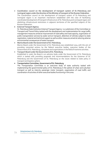     Coordination council on the development of transport system of St.-Petersburg and
     Leningrad region under the direction of the Minister of transport of the Russian Federation
     The Coordination council on the development of transport system of St.-Petersburg and
     Leningrad region is an important mechanism established with the view of facilitating
     coordinated development of transport infrastructure of St. Petersburg and Leningrad region and
     abolishing infrastructural restrictions in adjacent territories of the specified subjects of the
     Russian Federation.
    External Transport Agency
     St. Petersburg State Institution External Transport Agency is a subdivision of the Committee on
     Transport and Transit Policy tasked with the development and implementation for cargo traffic
     management measures aimed at improvement of road safety and road capacity, organization of
     public transportation services by water and air transport, detention of vehicles subject to state
     registration, material and technical support as well as other measures aimed at reducing adverse
     environmental consequences of water transport.
    Marine Board under the Government of St. Petersburg
     Marine Board under the Government of St. Petersburg was established 2004 with the aim of
     providing concerted actions by the federal executive bodies, executive bodies of the
     Government of St. Petersburg, companies and organizations in the field of maritime activities.
    Transport Board under the Government of St. Petersburg
     Established in 2006, the Board is an advisory body under the Government of St. Petersburg
     which is tasked with providing proposals and recommendations for the Governor of St.
     Petersburg and the Government of St. Petersburg on the issues related to state policy in
     transport and logistics sphere.
    Transportation Committee, Government of St. Petersburg
     The Transportation Committee is an executive body of state authority tasked with
     implementing the governmental policy of St. Petersburg in the sphere of urban and suburban
     transport as well as intercity passenger motor transport, organization of road traffic and
     coordination of activities of other executive bodies functioning in this area.




         Doing business in St. Petersburg
54       Enterprise Europe Network - Russia, Module A Regional Center – St. Petersburg | www.doingbusiness.ru
 