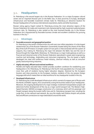 3.1.           Headquarters
St. Petersburg is the second largest city in the Russian Federation. It is a major European cultural
center and an important Russian port on the Baltic Sea. A close proximity to Europe, developed
infrastructure and favorable investment climate make St. Petersburg an attractive location for
Russian headquarters of numerous international corporations, banks and other businesses.
Russian rating agency Expert ranked St. Petersburg among the most attractive regions of the
Russian Federation for trade and investment (1A) characterized by high investment potential given
minimum risks. St. Petersburg is also ranked as the most business-friendly city in the Russian
Federation (A+) characterized by favorable business climate and excellent conditions for pursuing
business in the city.23

3.1.1.         Advantages
 Favorable economic and geographical position
  St. Petersburg is the world’s northernmost city with over one million population. It is the largest
  westernmost city of the Russian Federation conveniently located along the shores of the Neva
  Bay of the Gulf of Finland. A complex system of river ports is interconnected with the system of
  seaports, thus making St. Petersburg the major link between the Baltic Sea and the rest of
  Russia through the Volga-Baltic Waterway. St. Petersburg is a major trade gateway as well as a
  financial and industrial center of the Russian Federation specialized in power plant engineering,
  machine tool technology, shipbuilding and instrument engineering. The city boasts a highly
  developed iron steel and nonferrous metal industry, chemical industry as well as consumer
  goods, food and printing industries.
 Highly educated, efficient and motived workforce
  Flexible and highly educated labor market provides excellent conditions for establishing your
  headquarters in St. Petersburg. St. Petersburg is the fourth most populated city in Europe with
  more than 40% of residents having higher education degrees. Destined by the European
  location and close proximity to the European markets, residents of the city possess foreign
  language skills which makes them an ideal workforce for any headquarter located in the city.
 Developed infrastructure
  St. Petersburg has a well-developed infrastructure which connects European part of Russia with
  the Nordic and Baltic regions, thus conveniently suiting the business needs of your headquarter.
  Moreover, the ongoing development of a major strategic investment transportation project will
  determine further development of the city as a major world transport hub. The Western High-
  Speed Diameter (WHSD) envisages construction of a motorway which will link passenger and
  freight transport along the busiest traffic lines and St. Petersburg transport hub, including the
  Large Port, to the national road network. By 2013 the totally new Pulkovo Airport will provide
  fast and efficient connections to major destinations around the world.




23
     Investment rating of Russian regions 2010-2011, Expert RA Rating Agency


            Doing business in St. Petersburg
56          Enterprise Europe Network - Russia, Module A Regional Center – St. Petersburg | www.doingbusiness.ru
 