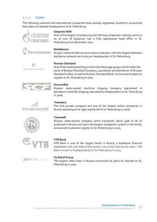 3.1.2.    Cases
The following national and international companies have already registered, located or announced
their plans to relocate headquarters to St. Petersburg:
                            Gazprom Neft
                            One of the largest oil producing and refining companies in Russia, which is
                            an oil arm of Gazprom, has a fully operational head office in St.
                            Petersburg since December 2011.

                            Rostelecom
                            Russia’s national telecommunications operator with the largest domestic
                            backbone network has its de jure headquarters in St. Petersburg.

                            Russian Standard
                            One of the leading banking and alcohol beverage groups which holds the
                            stock of Russian Standard Company, a producer and distributor of Russian
                            Standard Vodka, as well as Russian Standard Bank, announced its plans to
                            register to St. Petersburg in 2007.

                            Sovcomflot
                            Russian state-owned maritime shipping company specialized in
                            petroleum and LNG shipping relocated its headquarters to St. Petersburg
                            in 2006.

                            Transaero
                            The first private company and one of the largest airline companies in
                            Russia operating since 1991 registered to St. Petersburg in 2006.

                            Transneft
                            Russian state-owned company which transports about 93% of all oil
                            produced in Russia and owns the largest oil pipeline system in the world,
                            announced its plans to register to St. Petersburg in 2005.



                            VTB Bank
                            VTB Bank is one of the largest banks in Russia, a backbone financial
                            institution with over 85% of the lender’s securities held by the state. VTB
                            Bank moved its headquartered to St. Petersburg in 2005.

                            X5 Retail Group
                            The largest retail chain in Russia announced its plans to relocate to St.
                            Petersburg in 2007.




                                                                             Doing business in St. Petersburg
         Enterprise Europe Network - Russia, Module A Regional Center – St. Petersburg | www.doingbusiness.ru   57
 