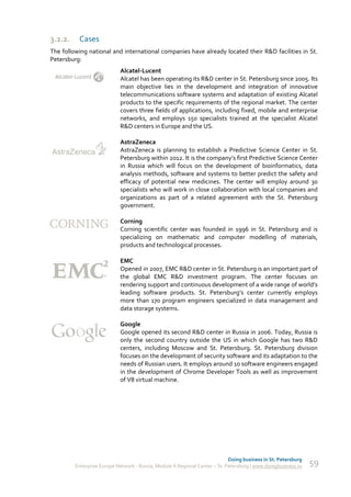 3.2.2.    Cases
The following national and international companies have already located their R&D facilities in St.
Petersburg:
                            Alcatel-Lucent
                            Alcatel has been operating its R&D center in St. Petersburg since 2005. Its
                            main objective lies in the development and integration of innovative
                            telecommunications software systems and adaptation of existing Alcatel
                            products to the specific requirements of the regional market. The center
                            covers three fields of applications, including fixed, mobile and enterprise
                            networks, and employs 150 specialists trained at the specialist Alcatel
                            R&D centers in Europe and the US.

                            AstraZeneca
                            AstraZeneca is planning to establish a Predictive Science Center in St.
                            Petersburg within 2012. It is the company’s first Predictive Science Center
                            in Russia which will focus on the development of bioinformatics, data
                            analysis methods, software and systems to better predict the safety and
                            efficacy of potential new medicines. The center will employ around 30
                            specialists who will work in close collaboration with local companies and
                            organizations as part of a related agreement with the St. Petersburg
                            government.

                            Corning
                            Corning scientific center was founded in 1996 in St. Petersburg and is
                            specializing on mathematic and computer modelling of materials,
                            products and technological processes.

                            EMC
                            Opened in 2007, EMC R&D center in St. Petersburg is an important part of
                            the global EMC R&D investment program. The center focuses on
                            rendering support and continuous development of a wide range of world’s
                            leading software products. St. Petersburg’s center currently employs
                            more than 170 program engineers specialized in data management and
                            data storage systems.

                            Google
                            Google opened its second R&D center in Russia in 2006. Today, Russia is
                            only the second country outside the US in which Google has two R&D
                            centers, including Moscow and St. Petersburg. St. Petersburg division
                            focuses on the development of security software and its adaptation to the
                            needs of Russian users. It employs around 10 software engineers engaged
                            in the development of Chrome Developer Tools as well as improvement
                            of V8 virtual machine.




                                                                             Doing business in St. Petersburg
         Enterprise Europe Network - Russia, Module A Regional Center – St. Petersburg | www.doingbusiness.ru   59
 