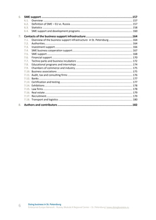 6.   SME support ...........................................................................................................157
     6.1.    Overview ........................................................................................................................... 157
     6.2.    Definition of SME – EU vs. Russia ...................................................................................... 157
     6.3.    Statistics ............................................................................................................................ 158
     6.4.    SME support and development programs ........................................................................ 160
7.   Contacts of the business support infrastructure .......................................................164
     7.1.    Overview of the business support infrastructure in St. Petersburg ................................. 164
     7.2.    Authorities ......................................................................................................................... 164
     7.3.    Investment support ........................................................................................................... 166
     7.4.    SME business cooperation support ................................................................................... 167
     7.5.    SME support ...................................................................................................................... 168
     7.6.    Financial support ............................................................................................................... 170
     7.7.    Techno parks and business incubators ............................................................................. 172
     7.8.    Educational programs and internships ............................................................................. 174
     7.9.    Chambers of commerce and industry ............................................................................... 175
     7.10.   Business associations ........................................................................................................ 175
     7.11.   Audit, tax and consulting firms ......................................................................................... 176
     7.12.   Banks ................................................................................................................................. 177
     7.13.   Certification and testing .................................................................................................... 177
     7.14.   Exhibitions ......................................................................................................................... 178
     7.15.   Law firms ........................................................................................................................... 178
     7.16.   Real estate ......................................................................................................................... 179
     7.17.   Recruitment....................................................................................................................... 179
     7.18.   Transport and logistics ...................................................................................................... 180
8.   Authors and contributors ........................................................................................182




         Doing business in St. Petersburg
6        Enterprise Europe Network - Russia, Module A Regional Center – St. Petersburg | www.doingbusiness.ru
 