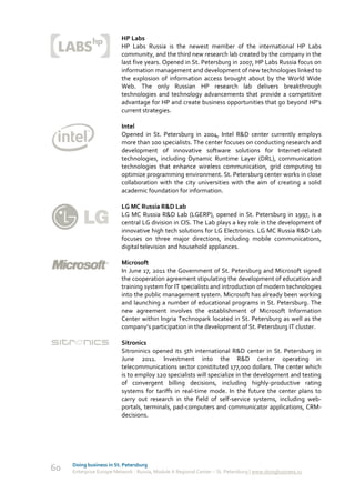 HP Labs
                          HP Labs Russia is the newest member of the international HP Labs
                          community, and the third new research lab created by the company in the
                          last five years. Opened in St. Petersburg in 2007, HP Labs Russia focus on
                          information management and development of new technologies linked to
                          the explosion of information access brought about by the World Wide
                          Web. The only Russian HP research lab delivers breakthrough
                          technologies and technology advancements that provide a competitive
                          advantage for HP and create business opportunities that go beyond HP's
                          current strategies.

                          Intel
                          Opened in St. Petersburg in 2004, Intel R&D center currently employs
                          more than 100 specialists. The center focuses on conducting research and
                          development of innovative software solutions for Internet-related
                          technologies, including Dynamic Runtime Layer (DRL), communication
                          technologies that enhance wireless communication, grid computing to
                          optimize programming environment. St. Petersburg center works in close
                          collaboration with the city universities with the aim of creating a solid
                          academic foundation for information.

                          LG MC Russia R&D Lab
                          LG MC Russia R&D Lab (LGERP), opened in St. Petersburg in 1997, is a
                          central LG division in CIS. The Lab plays a key role in the development of
                          innovative high tech solutions for LG Electronics. LG MC Russia R&D Lab
                          focuses on three major directions, including mobile communications,
                          digital television and household appliances.

                          Microsoft
                          In June 17, 2011 the Government of St. Petersburg and Microsoft signed
                          the cooperation agreement stipulating the development of education and
                          training system for IT specialists and introduction of modern technologies
                          into the public management system. Microsoft has already been working
                          and launching a number of educational programs in St. Petersburg. The
                          new agreement involves the establishment of Microsoft Information
                          Center within Ingria Technopark located in St. Petersburg as well as the
                          company’s participation in the development of St. Petersburg IT cluster.

                          Sitronics
                          Sitroninics opened its 5th international R&D center in St. Petersburg in
                          June 2011. Investment into the R&D center operating in
                          telecommunications sector constituted 177,000 dollars. The center which
                          is to employ 120 specialists will specialize in the development and testing
                          of convergent billing decisions, including highly-productive rating
                          systems for tariffs in real-time mode. In the future the center plans to
                          carry out research in the field of self-service systems, including web-
                          portals, terminals, pad-computers and communicator applications, CRM-
                          decisions.




     Doing business in St. Petersburg
60   Enterprise Europe Network - Russia, Module A Regional Center – St. Petersburg | www.doingbusiness.ru
 