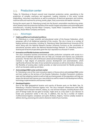 3.3.      Production сenter
Today, St. Petersburg is Russia’s second most important production center, specializing in the
production of complex machinery and equipment. Leading industries in this sector include
shipbuilding, instrument manufacture as well as production of electrical generators and turbines,
machine tools and machines for printing, textile, paper, food, automotive and leather industries.
During the recent years St. Petersburg turned into the Russia’s automobile manufacturing center,
which already hosts the production facilities of the world’s largest automakers and automobile parts
manufacturers, including Hyundai Motor Company, Toyota Motor Corporation, General Motors
Company, Nissan Motor Company and Scania.

3.3.1.    Advantages
 Highly qualified and motivated workforce
  St. Petersburg is a major scientific and educational center of the Russian Federation, which
  possesses 10% of all intellectual potential of the country. The city is home to a number of
  leading technical universities, including St. Petersburg State Electrotechnical University (ETU)
  which along with the National Research Nuclear University functions as the coordinator of
  educational activities within the National Nanotechnology Network. St. Petersburg boasts a
  diverse pool of technical specialists given the city’s reputation as a Russian IT center.
 Innovative and flexible business environment
  The city’s innovative business environment provides production companies with access to a
  diverse pool of talented specialists who can help you innovate and improve your production
  processes. The fact that 20% of all Russia’s advanced technologies are created in St. Petersburg
  indicates a high degree of production process development and automatization, which
  significantly enhances the value of your production processes as well as end product. Moreover,
  the flexibility of existing labor market provides an ideal environment for flexible production,
  which can be easily scaled up and down.
 Acknowledged R&D center and test market
  St. Petersburg is one of the most innovative regions in Russia and an acknowledged R&D center
  and test market on the territory of the Russian Federation. Excellent framework conditions,
  open and fast-adopting market as well as high purchasing power of the population will help you
  assess the demand and improve your new products as well as research and development efforts,
  technology implementations and business models.
 Developed logistics
  Due to the ideal geographical location and scarcity of Russian ports on the Baltic Sea, St.
  Petersburg is Russia’s foremost logistics hub. The city’s transport infrastructure with highly
  developed motor transport network, railway, air, river and sea transport, including Russia’s main
  port of foreign trade and sea gate to Europe, might serve as a key asset in your decision to
  locate your production center in the city. In addition, the city has a number of modern
  multifunctional logistics complexes and parks (Pulkovo, Kolpino, Yanino) suitably located to
  address storing, processing and customs clearance needs of your business.




                                                                             Doing business in St. Petersburg
         Enterprise Europe Network - Russia, Module A Regional Center – St. Petersburg | www.doingbusiness.ru   61
 