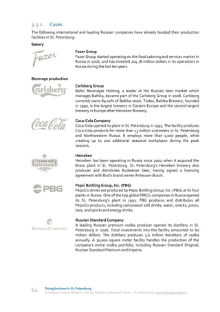 3.3.2.      Cases
The following international and leading Russian companies have already located their production
facilities in St. Petersburg:
Bakery
                              Fazer Group
                              Fazer Group started operating on the food catering and services market in
                              Russia in 2006, and has invested 204.78 million dollars in its operations in
                              Russia during the last ten years.

Beverage production
                              Carlsberg Group
                              Baltic Beverages Holding, a leader at the Russian beer market which
                              manages Baltika, became part of the Carlsberg Group in 2008. Carlsberg
                              currently owns 89.01% of Baltika stock. Today, Baltika Brewery, founded
                              in 1990, is the largest brewery in Eastern Europe and the second-largest
                              brewery in Europe after Heineken Brewery.

                              Coca-Cola Company
                              Coca-Cola opened its plant in St. Petersburg in 1995. The facility produces
                              Coca-Cola products for more than 13 million customers in St. Petersburg
                              and Northwestern Russia. It employs more than 1,000 people, while
                              creating up to 200 additional seasonal workplaces during the peak
                              seasons.

                              Heineken
                              Heineken has been operating in Russia since 2002 when it acquired the
                              Bravo plant in St. Petersburg. St. Petersburg’s Heineken brewery also
                              produces and distributes Budweiser beer, having signed a licensing
                              agreement with Bud’s brand owner Anheuser-Busch.

                              Pepsi Bottling Group, Inc. (PBG)
                              PepsiCo drinks are produced by Pepsi Bottling Group, Inc. (PBG) at its four
                              plants in Russia. One of the top global FMCG companies in Russia opened
                              its St. Petersburg’s plant in 1992. PBG produces and distributes all
                              PepsiCo products, including carbonated soft drinks, water, snacks, juices,
                              teas, and sports and energy drinks.

                              Russian Standard Company
                              A leading Russian premium vodka producer opened its distillery in St.
                              Petersburg in 2006. Total investments into the facility amounted to 60
                              million dollars. The distillery produces 3.6 million dekaliters of vodka
                              annually. A 30,000 square meter facility handles the production of the
                              company's entire vodka portfolio, including Russian Standard Original,
                              Russian Standard Platinum and Imperia.




         Doing business in St. Petersburg
62       Enterprise Europe Network - Russia, Module A Regional Center – St. Petersburg | www.doingbusiness.ru
 