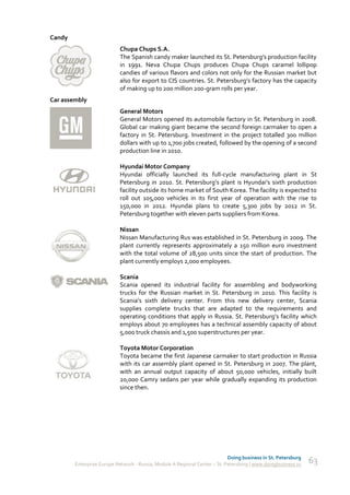 Candy
                           Chupa Chups S.A.
                           The Spanish candy maker launched its St. Petersburg’s production facility
                           in 1991. Neva Chupa Chups produces Chupa Chups caramel lollipop
                           candies of various flavors and colors not only for the Russian market but
                           also for export to CIS countries. St. Petersburg’s factory has the capacity
                           of making up to 200 million 200-gram rolls per year.
Car assembly
                           General Motors
                           General Motors opened its automobile factory in St. Petersburg in 2008.
                           Global car making giant became the second foreign carmaker to open a
                           factory in St. Petersburg. Investment in the project totalled 300 million
                           dollars with up to 1,700 jobs created, followed by the opening of a second
                           production line in 2010.

                           Hyundai Motor Company
                           Hyundai officially launched its full-cycle manufacturing plant in St
                           Petersburg in 2010. St. Petersburg’s plant is Hyundai’s sixth production
                           facility outside its home market of South Korea. The facility is expected to
                           roll out 105,000 vehicles in its first year of operation with the rise to
                           150,000 in 2012. Hyundai plans to create 5,300 jobs by 2012 in St.
                           Petersburg together with eleven parts suppliers from Korea.

                           Nissan
                           Nissan Manufacturing Rus was established in St. Petersburg in 2009. The
                           plant currently represents approximately a 150 million euro investment
                           with the total volume of 28,500 units since the start of production. The
                           plant currently employs 2,000 employees.

                           Scania
                           Scania opened its industrial facility for assembling and bodyworking
                           trucks for the Russian market in St. Petersburg in 2010. This facility is
                           Scania’s sixth delivery center. From this new delivery center, Scania
                           supplies complete trucks that are adapted to the requirements and
                           operating conditions that apply in Russia. St. Petersburg’s facility which
                           employs about 70 employees has a technical assembly capacity of about
                           5,000 truck chassis and 1,500 superstructures per year.

                           Toyota Motor Corporation
                           Toyota became the first Japanese carmaker to start production in Russia
                           with its car assembly plant opened in St. Petersburg in 2007. The plant,
                           with an annual output capacity of about 50,000 vehicles, initially built
                           20,000 Camry sedans per year while gradually expanding its production
                           since then.




                                                                            Doing business in St. Petersburg
        Enterprise Europe Network - Russia, Module A Regional Center – St. Petersburg | www.doingbusiness.ru   63
 