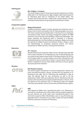 Chewing gum
                            Wm. Wrigley Jr. Company
                            The world’s largest maker of chewing gum has been operating a 70 million
                            dollar plant in St. Petersburg since 1999. Wrigley is planning to expand its
                            St. Petersburg plant with an investment of 100 million dollars. The
                            company also announced that it might build a second factory in Russia
                            and acquire local producers to tap its growth at the Russian market.

Components suppliers
                            Magna International
                            A global automotive supplier currently operates five production sites in
                            Russia, three of which are located in the St. Petersburg region since 2010.
                            The Cosym stamping and assembly plant in Shushary has 170 employees
                            and produces body, chassis and energy-management systems for OEM
                            customers such as Hyundai, General Motors, Nissan and Volkswagen. The
                            Cosym assembly and sequencing plant in Kamenka is a Hyundai-
                            dedicated production site that employs 50 employees. Magna announced
                            the opening of a Magna Exteriors and Interiors facility in Kolpino, which
                            has approximately 25 employees producing exterior and interior
                            components for OEM customers, including Ford and Nissan.
Electronics
                            HP – Foxconn
                            Hewlett-Packard and component maker Foxconn opened a pilot assembly
                            line to make computers in St. Petersburg in 2010. A pilot production line
                            on a rented 10,000-square-meter facility in Shushary produces HP, HP Pro
                            and Compaq models. It currently employs 100 workers, although the staff
                            is expected to grow as production increases. A 32,000-square-meter main
                            facility is expected to cost 50 million dollars and have an annual capacity
                            of 500,000 personal computers.
Elevators
                            Otis Elevator Company
                            The world's largest manufacturer of vertical transportation systems has
                            three manufacturing plants in Russia, including the one operating in St.
                            Petersburg since 1994. Otis St. Petersburg was established in 1991 to
                            meet the elevator need for new construction as well as for the
                            replacement market. With 470 employees, Otis St. Petersburg is the only
                            company that manufactures European standard elevators in Russia. Since
                            the opening of the production line, St. Petersburg’s plant has shipped
                            more than 3,000 elevator units to CIS countries and other Russian regions.
FMCG
                            P&G
                            P&G opened its Gillette razor manufacturing plant in St. Petersburg in
                            2000 with an investment of 40 million dollars and 500 people employed. It
                            has soon become one of the major razor manufacturing plants in the
                            world with a capacity of 860 million blades a year. In 2004 the facility was
                            expanded with an investment of 502 million roubles and several Gillette
                            factories’ productions moved to St. Petersburg.


       Doing business in St. Petersburg
64     Enterprise Europe Network - Russia, Module A Regional Center – St. Petersburg | www.doingbusiness.ru
 
