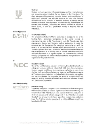 Unilever
                          Unilever has been operating in Russia since 1992 and has 7 manufacturing
                          and production sites, including the one located in St. Petersburg. The
                          plant was opened in 1994 and currently focuses on the production of
                          home care, personal care and tea products. In 2009, the company
                          acquired the sauces business of Baltimor Holding, a leading ketchup
                          business in Russia. The acquisition included ketchup, mayonnaise and
                          tomato paste business, accounting for annual turnover of around 70
                          million euros, as well as a production facility at Kolpino, near St.
                          Petersburg.
Home Appliances
                          Bosch and Siemens
                          The largest manufacturer of home appliances in Europe and one of the
                          leading home appliances companies in the world opened its
                          manufacturing plant in St. Petersburg in 2007. St. Petersburg’s plant
                          manufactures Bosch and Siemens cooling appliances. In 2007 the
                          company laid the foundations for a washing machine factory with the
                          capacity of 300,000 machines per year, which is due to be built by 2012. In
                          2010 the company launched a new line of washing machines and a second
                          line of refrigerators at its existing plant in Strelna. It has also announced
                          about the expansion of its logistics center. The Strelna factory currently
                          employs 420 people and is to create 100 additional workplaces with the
                          expansion of the production line.
IT
                          NEC Corporation
                          One of the world's leading providers of Internet, broadband network and
                          enterprise business solutions established NEC Neva Communications
                          System, a public switching system manufacturing facility, in 1997. It was
                          the first high-tech alliance between a Japanese and Russian company.
                          NEC delivers tailored solutions in the key fields of computer, networking
                          and electron devices, by integrating its technical strengths in IT and
                          networks, and by providing advanced semiconductor solutions through
                          NEC Electronics Corporation.
LED manufacturing
                          OptoGan Group
                          A vertically integrated European LED & luminaire manufacturer acquired
                          the Russian subsidiary of Elcoteq together with its industrial facility and
                          infrastructure in St. Petersburg in 2010. Elcoteq started the production of
                          electronic devices and telecom equipment in St. Petersburg in 2006.
                          OptoGaN has already invested over 9.5 million euros in new production
                          lines. The first line with the capacity of 30 million LEDs per month was
                          launched in fall 2010.




                                                                           Doing business in St. Petersburg
       Enterprise Europe Network - Russia, Module A Regional Center – St. Petersburg | www.doingbusiness.ru   65
 