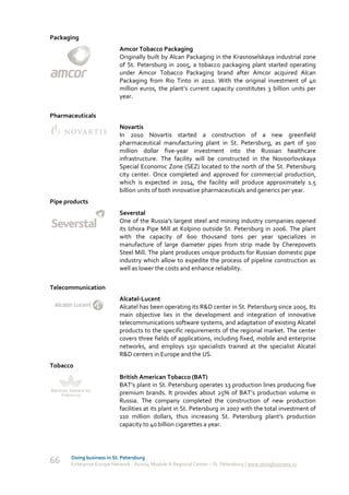 Packaging
                            Amcor Tobacco Packaging
                            Originally built by Alcan Packaging in the Krasnoselskaya industrial zone
                            of St. Petersburg in 2005, a tobacco packaging plant started operating
                            under Amcor Tobacco Packaging brand after Amcor acquired Alcan
                            Packaging from Rio Tinto in 2010. With the original investment of 40
                            million euros, the plant’s current capacity constitutes 3 billion units per
                            year.

Pharmaceuticals
                            Novartis
                            In 2010 Novartis started a construction of a new greenfield
                            pharmaceutical manufacturing plant in St. Petersburg, as part of 500
                            million dollar five-year investment into the Russian healthcare
                            infrastructure. The facility will be constructed in the Novoorlovskaya
                            Special Economic Zone (SEZ) located to the north of the St. Petersburg
                            city center. Once completed and approved for commercial production,
                            which is expected in 2014, the facility will produce approximately 1.5
                            billion units of both innovative pharmaceuticals and generics per year.
Pipe products
                            Severstal
                            One of the Russia’s largest steel and mining industry companies opened
                            its Izhora Pipe Mill at Kolpino outside St. Petersburg in 2006. The plant
                            with the capacity of 600 thousand tons per year specializes in
                            manufacture of large diameter pipes from strip made by Cherepovets
                            Steel Mill. The plant produces unique products for Russian domestic pipe
                            industry which allow to expedite the process of pipeline construction as
                            well as lower the costs and enhance reliability.

Telecommunication
                            Alcatel-Lucent
                            Alcatel has been operating its R&D center in St. Petersburg since 2005. Its
                            main objective lies in the development and integration of innovative
                            telecommunications software systems, and adaptation of existing Alcatel
                            products to the specific requirements of the regional market. The center
                            covers three fields of applications, including fixed, mobile and enterprise
                            networks, and employs 150 specialists trained at the specialist Alcatel
                            R&D centers in Europe and the US.
Tobacco
                            British American Tobacco (BAT)
                            BAT’s plant in St. Petersburg operates 13 production lines producing five
                            premium brands. It provides about 25% of BAT’s production volume in
                            Russia. The company completed the construction of new production
                            facilities at its plant in St. Petersburg in 2007 with the total investment of
                            110 million dollars, thus increasing St. Petersburg plant’s production
                            capacity to 40 billion cigarettes a year.




       Doing business in St. Petersburg
66     Enterprise Europe Network - Russia, Module A Regional Center – St. Petersburg | www.doingbusiness.ru
 