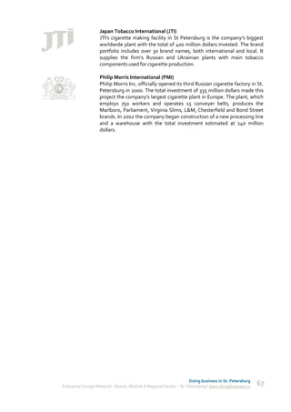Japan Tobacco International (JTI)
                   JTI's cigarette making facility in St Petersburg is the company’s biggest
                   worldwide plant with the total of 400 million dollars invested. The brand
                   portfolio includes over 30 brand names, both international and local. It
                   supplies the firm's Russian and Ukrainian plants with main tobacco
                   components used for cigarette production.

                   Philip Morris International (PMI)
                   Philip Morris Inc. officially opened its third Russian cigarette factory in St.
                   Petersburg in 2000. The total investment of 335 million dollars made this
                   project the company’s largest cigarette plant in Europe. The plant, which
                   employs 750 workers and operates 15 conveyer belts, produces the
                   Marlboro, Parliament, Virginia Slims, L&M, Chesterfield and Bond Street
                   brands. In 2002 the company began construction of a new processing line
                   and a warehouse with the total investment estimated at 240 million
                   dollars.




                                                                    Doing business in St. Petersburg
Enterprise Europe Network - Russia, Module A Regional Center – St. Petersburg | www.doingbusiness.ru   67
 