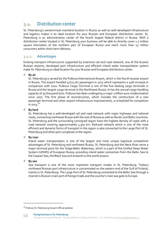 3.4.            Distribution сenter
St. Petersburg’s westernmost mainland location in Russia as well as well-developed infrastructure
and logistics makes it an ideal location for your Russian and European distribution center. St.
Petersburg is an administrative center of the fourth largest federal district in Russia. With a
distribution center located in St. Petersburg your business will be able to directly cover 1.7 million
square kilometers of the northern part of European Russia and reach more than 13 million
consumers within short-term delivery.

3.4.1.          Advantages
Existing transport infrastructure supported by extensive rail and road network, one of the busiest
Russian airports, developed port infrastructure and efficient inland water transportation system
make St. Petersburg an ideal location for your Russian and European distribution center.
 By air
  St. Petersburg is served by the Pulkovo International Airport, which is the fourth busiest airport
  in Russia. The airport handled 9,610,767 passengers in 2011 which represents a 14% increase in
  comparison with 2010. Pulkovo Cargo Terminal is one of the five leading cargo terminals in
  Russia and the largest cargo terminal in the Northwest Russia. It has the annual cargo handling
  capacity of 30 thousand tons. Pulkovo has been undergoing a major 1 billion euro modernization
  since 2007. The first phase of reconstruction, which includes the construction of a new
  passenger terminal and other airport infrastructure improvements, is scheduled for completion
  in 2013.26
 By land
  St. Petersburg has a well-developed rail and road network with major highways and national
  roads, connecting northwest Russia with the rest of Russia as well as Nordic and Baltic countries.
  St. Petersburg and the surrounding Leningrad region have the highest density of roads with a
  road network covering approximately 1,300 km. Railroad network which is one of the most
  efficient and dynamic forms of transport in the region is also connected to the Large Port of St.
  Petersburg and other port complexes in the region.
 By river
  Inland water transportation is one of the largest and most unique logistical competitive
  advantages of St. Petersburg and northwest Russia. St. Petersburg and the Neva River serve a
  major terminal point for the Volga-Baltic Waterway, which is a part of the Unified Deep Water
  System (UDWS) of European Russia, providing inland water connection from the Baltic Sea to
  the Caspian Sea, the Black Sea and onwards to the world oceans.
 By sea
  Sea transport is one of the most important transport modes in St. Petersburg. Today’s
  northwest Russian port infrastructure is concentrated on the eastern end of the Gulf of Finland,
  mainly in St. Petersburg. The Large Port of St. Petersburg connected to the Baltic Sea through a
  channel is Russia’s main port of foreign trade and the country’s main sea gate to Europe.




26
     Pulkovo St. Petersburg Airport official website

            Doing business in St. Petersburg
68          Enterprise Europe Network - Russia, Module A Regional Center – St. Petersburg | www.doingbusiness.ru
 