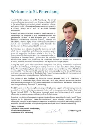 Welcome to St. Petersburg
I would like to welcome you to St. Petersburg - the city of
enormous business opportunities and development potential. It
is the second largest economic, transport, academic, cultural,
and tourism center in Russia as well as a growing economy with
a thriving private sector and an attractive business
environment.
Whether you want to start your business or invest in Russia, St.
Petersburg is the best place to do it. Favorable economic and
geographical location in the European part of Russia,
developed infrastructure, extensive scientific, research and
educational potential, highly skilled workforce as well as broad
market and competitive operating costs facilitate the
development of efficient, safe and stable business.
St. Petersburg is an attractive location for business and trade
which has an established and effectively operating system
aimed at supporting investment activity in the city. The
Government of St. Petersburg takes every measure to make St.
Petersburg a business-friendly environment by reducing
administrative barriers and simplifying the procedures required for business and investment
activities, including issuance of building permits and registration of property rights.
During the recent years many international companies have already implemented investment
projects in St. Petersburg, including such leading companies as Coca-Cola, Pepsi, Gillett, Wrigley,
British American Tobacco, Bosch Siemens, General Motors, Hyundai and many others. All of them
considered St. Petersburg an ideal location for their business needs, whether it is an R&D center,
test market, production center or distribution hub. Foreign businesses can benefit from government
investment incentives aimed at boosting the local economy.
This publication was developed by Enterprise Europe Network (EEN) - St. Petersburg in
collaboration of professional legal, human resources, certification, research and real estate firms
with the aim of providing start-ups, potential exporters and investors with the relevant information
on starting and running business in St. Petersburg.
The EEN branch in St. Petersburg focuses on providing business support to Russian companies and
provides free services to foreign companies to foster small business cooperation. In 2011 Enterprise
Europe Network (EEN) - St. Petersburg processed about 200 foreign requests and provided
information on about 1,000 potential partners from St. Petersburg.
Exporters, investors and businesses are also encouraged to use a special online tool – portal “Doing
business in St. Petersburg” (www.doingbusiness.ru) which contains extensive interactive
information in English on advantages and key issues of pursuing business in St. Petersburg as well as
a regularly updated database of cooperation profiles and export products from St. Petersburg.
Deputy chairman
Committee for Economic Development,
Industrial Policy and Trade                                                                   Kirill Soloveychik
Government of St. Petersburg




                                                                             Doing business in St. Petersburg
         Enterprise Europe Network - Russia, Module A Regional Center – St. Petersburg | www.doingbusiness.ru   7
 