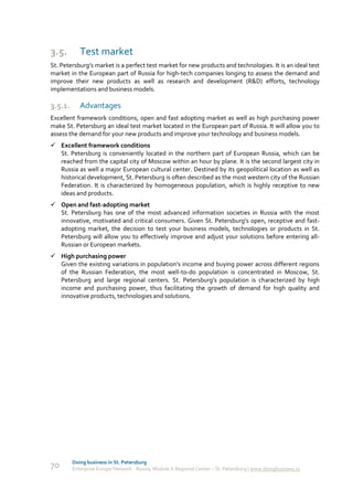 3.5.        Test market
St. Petersburg’s market is a perfect test market for new products and technologies. It is an ideal test
market in the European part of Russia for high-tech companies longing to assess the demand and
improve their new products as well as research and development (R&D) efforts, technology
implementations and business models.

3.5.1.      Advantages
Excellent framework conditions, open and fast adopting market as well as high purchasing power
make St. Petersburg an ideal test market located in the European part of Russia. It will allow you to
assess the demand for your new products and improve your technology and business models.
 Excellent framework conditions
  St. Petersburg is conveniently located in the northern part of European Russia, which can be
  reached from the capital city of Moscow within an hour by plane. It is the second largest city in
  Russia as well a major European cultural center. Destined by its geopolitical location as well as
  historical development, St. Petersburg is often described as the most western city of the Russian
  Federation. It is characterized by homogeneous population, which is highly receptive to new
  ideas and products.
 Open and fast-adopting market
  St. Petersburg has one of the most advanced information societies in Russia with the most
  innovative, motivated and critical consumers. Given St. Petersburg’s open, receptive and fast-
  adopting market, the decision to test your business models, technologies or products in St.
  Petersburg will allow you to effectively improve and adjust your solutions before entering all-
  Russian or European markets.
 High purchasing power
  Given the existing variations in population’s income and buying power across different regions
  of the Russian Federation, the most well-to-do population is concentrated in Moscow, St.
  Petersburg and large regional centers. St. Petersburg’s population is characterized by high
  income and purchasing power, thus facilitating the growth of demand for high quality and
  innovative products, technologies and solutions.




         Doing business in St. Petersburg
70       Enterprise Europe Network - Russia, Module A Regional Center – St. Petersburg | www.doingbusiness.ru
 