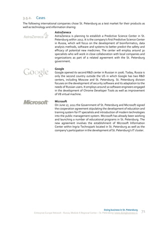 3.5.2.    Cases
The following international companies chose St. Petersburg as a test market for their products as
well as technology and information sharing:
                            AstraZeneca
                            AstraZeneca is planning to establish a Predictive Science Center in St.
                            Petersburg within 2012. It is the company’s first Predictive Science Center
                            in Russia, which will focus on the development of bioinformatics, data
                            analysis methods, software and systems to better predict the safety and
                            efficacy of potential new medicines. The center will employ around 30
                            specialists who will work in close collaboration with local companies and
                            organizations as part of a related agreement with the St. Petersburg
                            government.

                            Google
                            Google opened its second R&D center in Russian in 2006. Today, Russia is
                            only the second country outside the US in which Google has two R&D
                            centers, including Moscow and St. Petersburg. St. Petersburg division
                            focuses on the development of security software and its adaptation to the
                            needs of Russian users. It employs around 10 software engineers engaged
                            in the development of Chrome Developer Tools as well as improvement
                            of V8 virtual machine.

                            Microsoft
                            On June 17, 2011 the Government of St. Petersburg and Microsoft signed
                            the cooperation agreement stipulating the development of education and
                            training system for IT specialists and introduction of modern technologies
                            into the public management system. Microsoft has already been working
                            and launching a number of educational programs in St. Petersburg. The
                            new agreement involves the establishment of Microsoft Information
                            Center within Ingria Technopark located in St. Petersburg as well as the
                            company’s participation in the development of St. Petersburg’s IT cluster.




                                                                             Doing business in St. Petersburg
         Enterprise Europe Network - Russia, Module A Regional Center – St. Petersburg | www.doingbusiness.ru   71
 