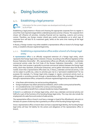 4. Doing business
4.1.        Establishing a legal presence
               Information for the current chapter was developed and kindly provided
               by DLA Piper
Establishing a legal presence in Russia and choosing the appropriate corporate form to register is
one of the most important stages before undertaking business activity in Russia. The corporate form
chosen will influence all activities, including financial and tax reporting, customs and currency
control. Therefore, any foreign investor should give careful consideration as to which type of
corporate form will best fit its investment goals, whilst at the same time meeting all the legal
requirements.
In Russia, a foreign investor may either establish a representative office or branch of a foreign legal
entity, or establish a Russian registered legal entity.

4.1.1.      Establishing a representative office and/or a branch of a foreign legal
            entity
A representative office is an officially recognized extension of a foreign legal entity, which
represents that foreign legal entity’s interests in Russia. According to the effective legislation of the
Russian Federation (hereinafter - RF), representative offices are officially not allowed to undertake
commercial activity under the Civil Code of the Russian Federation (hereinafter - Civil Code).
Instead, their main purpose is generally to promote commercial relations between the foreign legal
entity, which they represent, and Russian enterprises, and to gather information about the Russian
market. Given that a representative office does not, in theory, undertake commercial activity, it will
not be subject to profits tax, unless its activities give rise to a "permanent establishment" for tax
purposes (for example, if a foreign legal entity engages in regular commercial activity (such as
selling goods or providing services) through a representative office). The advantages of operating
through a representative office, compared to a Russian registered legal entity are as follows:

    it has fewer administrative, tax and accounting obligations;
    foreign employees may obtain personal accreditation, which confers some practical benefits;
    it is considered to be a non-resident for currency control purposes;
    and it is possible to benefit from a relevant double tax treaty (if applicable).
A branch is a subdivision of a foreign legal entity, which may undertake commercial activity and
fulfill all or part of the functions of its founding foreign legal entity. This may inter alia include the
employment of a sales force and conduct of sales activity.
The representative office or branch must have a manager or head of the office/branch, who acts on
the basis of a power of attorney that is granted by an officer of the founding foreign legal entity.
Since a representative office or branch does not have a separate legal identity, the founding foreign
legal entity will bear full liability for the actions and obligations of the representative office or
branch.




         Doing business in St. Petersburg
72       Enterprise Europe Network - Russia, Module A Regional Center – St. Petersburg | www.doingbusiness.ru
 