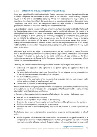 4.1.2.     Establishing a Russian legal entity (subsidiary)
There is no special legal form of legal entity for foreign investment in Russia. Typically subsidiaries
of foreign companies are established in Russia either in the form of a Limited Liability Company
("LLC") or in the form of a Joint Stock Company ("JSC"). Joint stock companies may be either of a
closed type (i.e. Closed Joint Stock Companies) or of an open (public) type (i.e. Open Joint Stock
Companies). The latter (OJSC) are designated mainly for large number of shareholders and
generally are intended to be utilized for the public placement of shares.
LLCs and JSCs are able to engage in all types of commercial activities not prohibited by the laws of
the Russian Federation. Certain types of activities may be conducted only upon the receipt of a
special permission (license). LLCs and JSCs are liable for their obligations with all of the assets and
property belonging to them. Generally, the founders, participants or shareholders of LLCs or JSCs
are not liable for the obligations of the companies and bear the risk of losses related to company
activities only to the extent of the value of their contributions (share value). The founders,
participants or shareholders may however be held liable for the obligations of an LLC or JSC if they
had the right to give mandatory instructions to such companies, and caused the insolvency of, or
losses to, the latter.

All Russian legal entities are subject to state registration and are considered as created from the
date of the relevant entry in the Unified State Register of Legal Entities. The Federal Tax Service of
the Russian Federation has authority for the state registration of legal entities and for their
registration as tax payers in Russia. In St. Petersburg this is an Interdistrict Inspectorate of the
Federal Tax Services of the RF No. 15.

Generally, the submission of the following documents is necessary for registration purposes:
   a standard form application (the signature of the person signing the application has to be
    notarized);
   the protocol of the founders' meeting or, if the LLC or JSC has only one founder, the resolution
    of the sole founder on the establishment of the company
   the charter of the LLC or JSC;
   confirmation of the legal status of the founder(s) (e.g. an extract from the state register, trade
    register and/or certificate of good standing); and
   confirmation of payment of the state registration fee.
All documents from a foreign legal entity must be notarized and apostilled/legalized in the country
of execution and any documents supplied in a language other than Russian must be accompanied by
a translation which has notarized certification.
In the process of preparation to the registration of a legal entity the founders shall decide upon:
   what will be the name of a new company;
   what will be the registered (legal) address of the company;
   determine the amount of charter capital and how the shares will be split between the founders;
   decide on the management structure of a new company;
   decide on the bank in which the temporary account for the payment of charter capital shall be
    opened.
The following issues have to be taken into account when preparing for the registration of a legal
entity:
   Russian corporate law does not have national limits on who can be the general director of a
    company or the member of the board of directors. That said, though, there are work permit and
    visa requirements for a foreign national. This process takes a few months and cannot begin until

                                                                             Doing business in St. Petersburg
         Enterprise Europe Network - Russia, Module A Regional Center – St. Petersburg | www.doingbusiness.ru   73
 