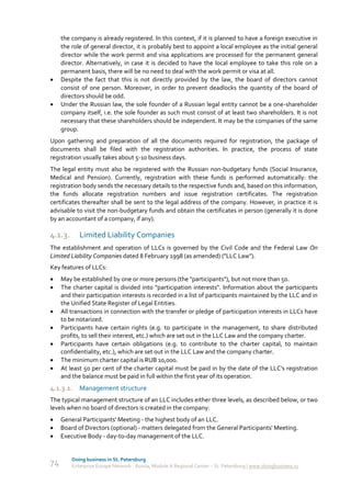 the company is already registered. In this context, if it is planned to have a foreign executive in
     the role of general director, it is probably best to appoint a local employee as the initial general
     director while the work permit and visa applications are processed for the permanent general
     director. Alternatively, in case it is decided to have the local employee to take this role on a
     permanent basis, there will be no need to deal with the work permit or visa at all.
    Despite the fact that this is not directly provided by the law, the board of directors cannot
     consist of one person. Moreover, in order to prevent deadlocks the quantity of the board of
     directors should be odd.
    Under the Russian law, the sole founder of a Russian legal entity cannot be a one-shareholder
     company itself, i.e. the sole founder as such must consist of at least two shareholders. It is not
     necessary that these shareholders should be independent. It may be the companies of the same
     group.
Upon gathering and preparation of all the documents required for registration, the package of
documents shall be filed with the registration authorities. In practice, the process of state
registration usually takes about 5-10 business days.
The legal entity must also be registered with the Russian non-budgetary funds (Social Insurance,
Medical and Pension). Currently, registration with these funds is performed automatically: the
registration body sends the necessary details to the respective funds and, based on this information,
the funds allocate registration numbers and issue registration certificates. The registration
certificates thereafter shall be sent to the legal address of the company. However, in practice it is
advisable to visit the non-budgetary funds and obtain the certificates in person (generally it is done
by an accountant of a company, if any).

4.1.3.      Limited Liability Companies
The establishment and operation of LLCs is governed by the Civil Code and the Federal Law On
Limited Liability Companies dated 8 February 1998 (as amended) ("LLC Law").
Key features of LLCs:
    May be established by one or more persons (the "participants"), but not more than 50.
    The charter capital is divided into "participation interests". Information about the participants
     and their participation interests is recorded in a list of participants maintained by the LLC and in
     the Unified State Register of Legal Entities.
    All transactions in connection with the transfer or pledge of participation interests in LLCs have
     to be notarized.
    Participants have certain rights (e.g. to participate in the management, to share distributed
     profits, to sell their interest, etc.) which are set out in the LLC Law and the company charter.
    Participants have certain obligations (e.g. to contribute to the charter capital, to maintain
     confidentiality, etc.), which are set out in the LLC Law and the company charter.
    The minimum charter capital is RUB 10,000.
    At least 50 per cent of the charter capital must be paid in by the date of the LLC's registration
     and the balance must be paid in full within the first year of its operation.
4.1.3.1. Management structure
The typical management structure of an LLC includes either three levels, as described below, or two
levels when no board of directors is created in the company:
    General Participants' Meeting - the highest body of an LLC.
    Board of Directors (optional) - matters delegated from the General Participants' Meeting.
    Executive Body - day-to-day management of the LLC.


         Doing business in St. Petersburg
74       Enterprise Europe Network - Russia, Module A Regional Center – St. Petersburg | www.doingbusiness.ru
 