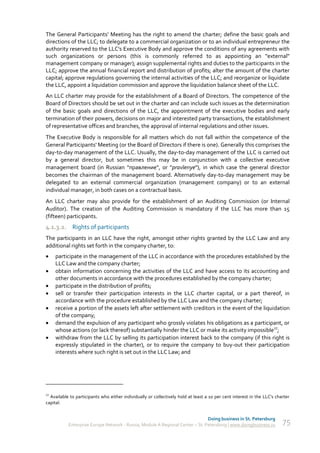 The General Participants' Meeting has the right to amend the charter; define the basic goals and
directions of the LLC; to delegate to a commercial organization or to an individual entrepreneur the
authority reserved to the LLC's Executive Body and approve the conditions of any agreements with
such organizations or persons (this is commonly referred to as appointing an "external"
management company or manager); assign supplemental rights and duties to the participants in the
LLC; approve the annual financial report and distribution of profits; alter the amount of the charter
capital; approve regulations governing the internal activities of the LLC; and reorganize or liquidate
the LLC, appoint a liquidation commission and approve the liquidation balance sheet of the LLC.
An LLC charter may provide for the establishment of a Board of Directors. The competence of the
Board of Directors should be set out in the charter and can include such issues as the determination
of the basic goals and directions of the LLC, the appointment of the executive bodies and early
termination of their powers, decisions on major and interested party transactions, the establishment
of representative offices and branches, the approval of internal regulations and other issues.
The Executive Body is responsible for all matters which do not fall within the competence of the
General Participants' Meeting (or the Board of Directors if there is one). Generally this comprises the
day-to-day management of the LLC. Usually, the day-to-day management of the LLC is carried out
by a general director, but sometimes this may be in conjunction with a collective executive
management board (in Russian "правление", or "pravlenye"), in which case the general director
becomes the chairman of the management board. Alternatively day-to-day management may be
delegated to an external commercial organization (management company) or to an external
individual manager, in both cases on a contractual basis.
An LLC charter may also provide for the establishment of an Auditing Commission (or Internal
Auditor). The creation of the Auditing Commission is mandatory if the LLC has more than 15
(fifteen) participants.
4.1.3.2. Rights of participants
The participants in an LLC have the right, amongst other rights granted by the LLC Law and any
additional rights set forth in the company charter, to:
    participate in the management of the LLC in accordance with the procedures established by the
     LLC Law and the company charter;
    obtain information concerning the activities of the LLC and have access to its accounting and
     other documents in accordance with the procedures established by the company charter;
    participate in the distribution of profits;
    sell or transfer their participation interests in the LLC charter capital, or a part thereof, in
     accordance with the procedure established by the LLC Law and the company charter;
    receive a portion of the assets left after settlement with creditors in the event of the liquidation
     of the company;
    demand the expulsion of any participant who grossly violates his obligations as a participant, or
     whose actions (or lack thereof) substantially hinder the LLC or make its activity impossible27;
    withdraw from the LLC by selling its participation interest back to the company (if this right is
     expressly stipulated in the charter), or to require the company to buy-out their participation
     interests where such right is set out in the LLC Law; and




27
  Available to participants who either individually or collectively hold at least a 10 per cent interest in the LLC's charter
capital.


                                                                               Doing business in St. Petersburg
           Enterprise Europe Network - Russia, Module A Regional Center – St. Petersburg | www.doingbusiness.ru          75
 