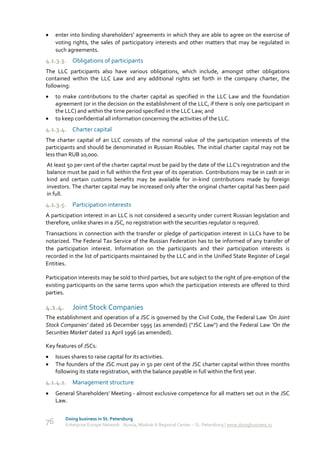     enter into binding shareholders' agreements in which they are able to agree on the exercise of
     voting rights, the sales of participatory interests and other matters that may be regulated in
     such agreements.
4.1.3.3. Obligations of participants
The LLC participants also have various obligations, which include, amongst other obligations
contained within the LLC Law and any additional rights set forth in the company charter, the
following:
    to make contributions to the charter capital as specified in the LLC Law and the foundation
     agreement (or in the decision on the establishment of the LLC, if there is only one participant in
     the LLC) and within the time period specified in the LLC Law; and
    to keep confidential all information concerning the activities of the LLC.
4.1.3.4. Charter capital
The charter capital of an LLC consists of the nominal value of the participation interests of the
participants and should be denominated in Russian Roubles. The initial charter capital may not be
less than RUB 10,000.
At least 50 per cent of the charter capital must be paid by the date of the LLC's registration and the
balance must be paid in full within the first year of its operation. Contributions may be in cash or in
kind and certain customs benefits may be available for in-kind contributions made by foreign
investors. The charter capital may be increased only after the original charter capital has been paid
in full.
4.1.3.5. Participation interests
A participation interest in an LLC is not considered a security under current Russian legislation and
therefore, unlike shares in a JSC, no registration with the securities regulator is required.
Transactions in connection with the transfer or pledge of participation interest in LLCs have to be
notarized. The Federal Tax Service of the Russian Federation has to be informed of any transfer of
the participation interest. Information on the participants and their participation interests is
recorded in the list of participants maintained by the LLC and in the Unified State Register of Legal
Entities.

Participation interests may be sold to third parties, but are subject to the right of pre-emption of the
existing participants on the same terms upon which the participation interests are offered to third
parties.

4.1.4.      Joint Stock Companies
The establishment and operation of a JSC is governed by the Civil Code, the Federal Law 'On Joint
Stock Companies' dated 26 December 1995 (as amended) ("JSC Law") and the Federal Law 'On the
Securities Market' dated 22 April 1996 (as amended).

Key features of JSCs:
    Issues shares to raise capital for its activities.
    The founders of the JSC must pay in 50 per cent of the JSC charter capital within three months
     following its state registration, with the balance payable in full within the first year.
4.1.4.1. Management structure
    General Shareholders' Meeting - almost exclusive competence for all matters set out in the JSC
     Law.


         Doing business in St. Petersburg
76       Enterprise Europe Network - Russia, Module A Regional Center – St. Petersburg | www.doingbusiness.ru
 