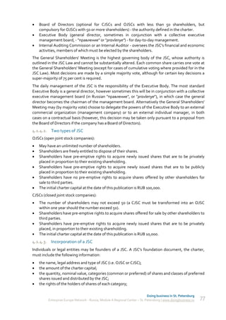   Board of Directors (optional for CJSCs and OJSCs with less than 50 shareholders, but
    compulsory for OJSCs with 50 or more shareholders) - the authority defined in the charter.
   Executive Body (general director, sometimes in conjunction with a collective executive
    management board, - "правление" or "pravlenye") - for day-to-day management.
   Internal Auditing Commission or an Internal Auditor - oversees the JSC's financial and economic
    activities, members of which must be elected by the shareholders.
The General Shareholders' Meeting is the highest governing body of the JSC, whose authority is
outlined in the JSC Law and cannot be substantially altered. Each common share carries one vote at
the General Shareholders' Meeting (except for cases of cumulative voting where provided for in the
JSC Law). Most decisions are made by a simple majority vote, although for certain key decisions a
super-majority of 75 per cent is required.
The daily management of the JSC is the responsibility of the Executive Body. The most standard
Executive Body is a general director, however sometimes this will be in conjunction with a collective
executive management board (in Russian "правление", or "pravlenye"), in which case the general
director becomes the chairman of the management board. Alternatively the General Shareholders'
Meeting may (by majority vote) choose to delegate the powers of the Executive Body to an external
commercial organization (management company) or to an external individual manager, in both
cases on a contractual basis (however, this decision may be taken only pursuant to a proposal from
the Board of Directors if the company has a Board of Directors).
4.1.4.2. Two types of JSC
OJSCs (open joint stock companies):
   May have an unlimited number of shareholders.
   Shareholders are freely entitled to dispose of their shares.
   Shareholders have pre-emptive rights to acquire newly issued shares that are to be privately
    placed in proportion to their existing shareholding.
   Shareholders have pre-emptive rights to acquire newly issued shares that are to be publicly
    placed in proportion to their existing shareholding.
   Shareholders have no pre-emptive rights to acquire shares offered by other shareholders for
    sale to third parties.
   The initial charter capital at the date of this publication is RUB 100,000.
CJSCs (closed joint stock companies):
   The number of shareholders may not exceed 50 (a CJSC must be transformed into an OJSC
    within one year should the number exceed 50).
   Shareholders have pre-emptive rights to acquire shares offered for sale by other shareholders to
    third parties.
   Shareholders have pre-emptive rights to acquire newly issued shares that are to be privately
    placed, in proportion to their existing shareholding.
   The initial charter capital at the date of this publication is RUB 10,000.
4.1.4.3. Incorporation of a JSC
Individuals or legal entities may be founders of a JSC. A JSC's foundation document, the charter,
must include the following information:
   the name, legal address and type of JSC (i.e. OJSC or CJSC);
   the amount of the charter capital;
   the quantity, nominal value, categories (common or preferred) of shares and classes of preferred
    shares issued and distributed by the JSC;
   the rights of the holders of shares of each category;

                                                                             Doing business in St. Petersburg
         Enterprise Europe Network - Russia, Module A Regional Center – St. Petersburg | www.doingbusiness.ru   77
 