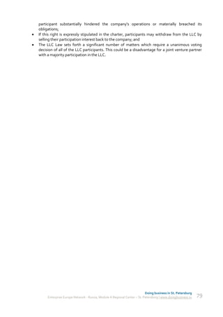 participant substantially hindered the company's operations or materially breached its
    obligations;
   If this right is expressly stipulated in the charter, participants may withdraw from the LLC by
    selling their participation interest back to the company; and
   The LLC Law sets forth a significant number of matters which require a unanimous voting
    decision of all of the LLC participants. This could be a disadvantage for a joint venture partner
    with a majority participation in the LLC.




                                                                             Doing business in St. Petersburg
         Enterprise Europe Network - Russia, Module A Regional Center – St. Petersburg | www.doingbusiness.ru   79
 
