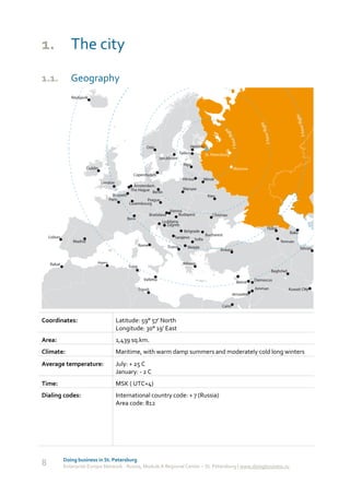1. The city
1.1.       Geography




Coordinates:                   Latitude: 59° 57' North
                               Longitude: 30° 19' East
Area:                          1,439 sq.km.
Climate:                       Maritime, with warm damp summers and moderately cold long winters
Average temperature:           July: + 25 C
                               January: - 2 C
Time:                          MSK ( UTC+4)
Dialing codes:                 International country code: + 7 (Russia)
                               Area code: 812




        Doing business in St. Petersburg
8       Enterprise Europe Network - Russia, Module A Regional Center – St. Petersburg | www.doingbusiness.ru
 