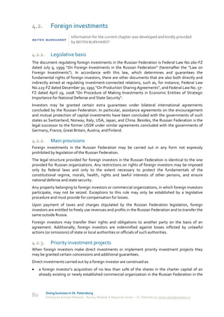 4.2.        Foreign investments
                          Information for the current chapter was developed and kindly provided
                          by BEITEN BURKHARDT


4.2.1.      Legislative basis
The document regulating foreign investments in the Russian Federation is Federal Law No.160-FZ
dated July 9, 1999 “On Foreign Investments in the Russian Federation” (hereinafter the “Law on
Foreign Investments”). In accordance with this law, which determines and guarantees the
fundamental rights of foreign investors, there are other documents that are also both directly and
indirectly aimed at regulating investment-connected relations, such as, for instance, Federal Law
No.225-FZ dated December 30, 1995 “On Production Sharing Agreements”, and Federal Law No. 57-
FZ dated April 29, 2008 "On Procedure of Making Investments in Economic Entities of Strategic
Importance for National Defense and State Security".
Investors may be granted certain extra guarantees under bilateral international agreements
concluded by the Russian Federation. In particular, assistance agreements on the encouragement
and mutual protection of capital investments have been concluded with the governments of such
states as Switzerland, Norway, Italy, USA, Japan, and China. Besides, the Russian Federation is the
legal successor to the former USSR under similar agreements concluded with the governments of
Germany, France, Great Britain, Austria, and Finland.

4.2.2.      Main provisions
Foreign investments in the Russian Federation may be carried out in any form not expressly
prohibited by legislation of the Russian Federation.
The legal structure provided for foreign investors in the Russian Federation is identical to the one
provided for Russian organizations. Any restrictions on rights of foreign investors may be imposed
only by federal laws and only to the extent necessary to protect the fundamentals of the
constitutional regime, morals, health, rights and lawful interests of other persons, and ensure
national defense and state security.
Any property belonging to foreign investors or commercial organizations, in which foreign investors
participate, may not be seized. Exceptions to this rule may only be established by a legislative
procedure and must provide for compensation for losses.
Upon payment of taxes and charges stipulated by the Russian Federation legislation, foreign
investors are entitled to freely use revenues and profits in the Russian Federation and to transfer the
same outside Russia.
Foreign investors may transfer their rights and obligations to another party on the basis of an
agreement. Additionally, foreign investors are indemnified against losses inflicted by unlawful
actions (or omissions) of state or local authorities or officials of such authorities.

4.2.3.      Priority investment projects
When foreign investors make direct investments or implement priority investment projects they
may be granted certain concessions and additional guarantees.
Direct investments carried out by a foreign investor are construed as:
    a foreign investor’s acquisition of no less than 10% of the shares in the charter capital of an
     already existing or newly established commercial organization in the Russian Federation in the



         Doing business in St. Petersburg
80       Enterprise Europe Network - Russia, Module A Regional Center – St. Petersburg | www.doingbusiness.ru
 