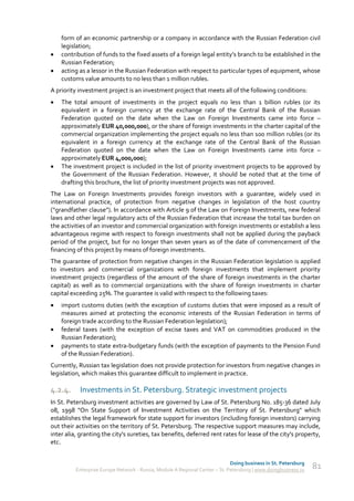 form of an economic partnership or a company in accordance with the Russian Federation civil
    legislation;
   contribution of funds to the fixed assets of a foreign legal entity’s branch to be established in the
    Russian Federation;
   acting as a lessor in the Russian Federation with respect to particular types of equipment, whose
    customs value amounts to no less than 1 million rubles.
A priority investment project is an investment project that meets all of the following conditions:
   The total amount of investments in the project equals no less than 1 billion rubles (or its
    equivalent in a foreign currency at the exchange rate of the Central Bank of the Russian
    Federation quoted on the date when the Law on Foreign Investments came into force –
    approximately EUR 40,000,000), or the share of foreign investments in the charter capital of the
    commercial organization implementing the project equals no less than 100 million rubles (or its
    equivalent in a foreign currency at the exchange rate of the Central Bank of the Russian
    Federation quoted on the date when the Law on Foreign Investments came into force –
    approximately EUR 4,000,000);
   The investment project is included in the list of priority investment projects to be approved by
    the Government of the Russian Federation. However, it should be noted that at the time of
    drafting this brochure, the list of priority investment projects was not approved.
The Law on Foreign Investments provides foreign investors with a guarantee, widely used in
international practice, of protection from negative changes in legislation of the host country
(“grandfather clause”). In accordance with Article 9 of the Law on Foreign Investments, new federal
laws and other legal regulatory acts of the Russian Federation that increase the total tax burden on
the activities of an investor and commercial organization with foreign investments or establish a less
advantageous regime with respect to foreign investments shall not be applied during the payback
period of the project, but for no longer than seven years as of the date of commencement of the
financing of this project by means of foreign investments.
The guarantee of protection from negative changes in the Russian Federation legislation is applied
to investors and commercial organizations with foreign investments that implement priority
investment projects (regardless of the amount of the share of foreign investments in the charter
capital) as well as to commercial organizations with the share of foreign investments in charter
capital exceeding 25%. The guarantee is valid with respect to the following taxes:
   import customs duties (with the exception of customs duties that were imposed as a result of
    measures aimed at protecting the economic interests of the Russian Federation in terms of
    foreign trade according to the Russian Federation legislation);
   federal taxes (with the exception of excise taxes and VAT on commodities produced in the
    Russian Federation);
   payments to state extra-budgetary funds (with the exception of payments to the Pension Fund
    of the Russian Federation).
Currently, Russian tax legislation does not provide protection for investors from negative changes in
legislation, which makes this guarantee difficult to implement in practice.

4.2.4.     Investments in St. Petersburg. Strategic investment projects
In St. Petersburg investment activities are governed by Law of St. Petersburg No. 185-36 dated July
08, 1998 "On State Support of Investment Activities on the Territory of St. Petersburg" which
establishes the legal framework for state support for investors (including foreign investors) carrying
out their activities on the territory of St. Petersburg. The respective support measures may include,
inter alia, granting the city's sureties, tax benefits, deferred rent rates for lease of the city's property,
etc.


                                                                              Doing business in St. Petersburg
          Enterprise Europe Network - Russia, Module A Regional Center – St. Petersburg | www.doingbusiness.ru   81
 