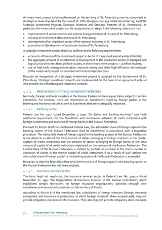 An investment project to be implemented on the territory of St. Petersburg may be recognized as
strategic in cases stipulated by the Law of St. Petersburg No. 742-136 dated December 03, 2008"On
Strategic Investment Projects, Strategic Investors and Strategic Partners of St. Petersburg". In
particular, the investment project can be recognized as strategic if the following criteria are met:
    improvement of socioeconomic and cultural living conditions of citizens of St. Petersburg;
    increase of investment attractiveness of St. Petersburg;
    development of an important sector of the national economy in St. Petersburg;
    promotion of development of certain territories of St. Petersburg.
A strategic investment project shall also conform to the following requirements:
    economic efficiency of the investment project in terms of its payback period and profitability;
    the aggregate amount of investments in development of the production sector or transport and
     logistics hub of no less than 3 billion roubles, in other investment projects – 15 billion roubles;
    use of high-tech, energy-conservative, resource-saving and other high-efficiency technologies
     (if the investment project is connected with industrial production).
Decision on recognition of a strategic investment project is adopted by the Government of St.
Petersburg. Strategic investment projects are implemented on the basis of an agreement entered
into between St. Petersburg and respective investor.

4.2.5.      Restriction on foreign investors' activities
Normally, foreign and local investors in the Russian Federation have equal status subject to certain
exceptions. For instance, there are restrictions on investments made by foreign parties in the
banking and insurance sectors as well as businesses that are strategically important.
4.2.5.1. Banking sector
Federal Law No. 395-I dated December 2, 1990 “On Banks and Banking Activities” sets forth
additional requirements for the foundation and commercial activities of credit institutions with
foreign investments and branches of foreign banks in the Russian Federation.
Pursuant to Article 18 of the mentioned Federal Law, the admissible share of foreign capital in the
banking system of the Russian Federation shall be established in accordance with a legislative
procedure. The admissible share of foreign capital in the banking system of the Russian Federation
is calculated as a ratio of the total amount of stakes belonging to foreign investors in the charter
capitals of credit institutions and the amount of stakes belonging to foreign banks to the total
amount of capital of all credit institutions registered on the territory of the Russian Federation. The
Central Bank of the Russian Federation is entitled to prohibit an increase in the charter capital or
alienation of shares in the charter capital of credit institutions if as a result of such actions the
admissible share of foreign capital in the banking system of the Russian Federation is exceeded.
However, to date the federal law that sets forth the share of foreign capital in the banking system of
the Russian Federation has not been adopted.
4.2.5.2. Insurance services sector
The basic legal act regulating the insurance services sector is Federal Law No. 4015-1 dated
November 27, 1992 "On Organization of Insurance Business in the Russian Federation", which
establishes certain restrictions on foreign insurance organizations’ activities through their
subsidiaries and associated companies on the territory of Russia.
According to Article 6 of the mentioned law, subsidiaries of foreign investors (foreign insurance
companies) and insurance organizations, in which foreign investors’ share exceeds 49%, may not
provide obligatory insurance or life insurance. They also may not provide obligatory state insurance



         Doing business in St. Petersburg
82       Enterprise Europe Network - Russia, Module A Regional Center – St. Petersburg | www.doingbusiness.ru
 