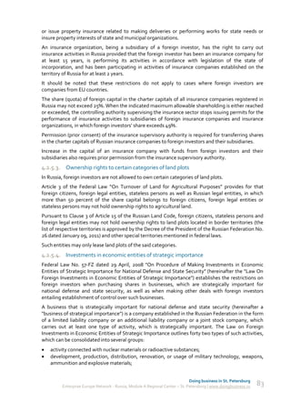 or issue property insurance related to making deliveries or performing works for state needs or
insure property interests of state and municipal organizations.
An insurance organization, being a subsidiary of a foreign investor, has the right to carry out
insurance activities in Russia provided that the foreign investor has been an insurance company for
at least 15 years, is performing its activities in accordance with legislation of the state of
incorporation, and has been participating in activities of insurance companies established on the
territory of Russia for at least 2 years.
It should be noted that these restrictions do not apply to cases where foreign investors are
companies from EU countries.
The share (quota) of foreign capital in the charter capitals of all insurance companies registered in
Russia may not exceed 25%. When the indicated maximum allowable shareholding is either reached
or exceeded, the controlling authority supervising the insurance sector stops issuing permits for the
performance of insurance activities to subsidiaries of foreign insurance companies and insurance
organizations, in which foreign investors’ share exceeds 49%.
Permission (prior consent) of the insurance supervisory authority is required for transferring shares
in the charter capitals of Russian insurance companies to foreign investors and their subsidiaries.
Increase in the capital of an insurance company with funds from foreign investors and their
subsidiaries also requires prior permission from the insurance supervisory authority.
4.2.5.3. Ownership rights to certain categories of land plots
In Russia, foreign investors are not allowed to own certain categories of land plots.
Article 3 of the Federal Law “On Turnover of Land for Agricultural Purposes” provides for that
foreign citizens, foreign legal entities, stateless persons as well as Russian legal entities, in which
more than 50 percent of the share capital belongs to foreign citizens, foreign legal entities or
stateless persons may not hold ownership rights to agricultural land.
Pursuant to Clause 3 of Article 15 of the Russian Land Code, foreign citizens, stateless persons and
foreign legal entities may not hold ownership rights to land plots located in border territories (the
list of respective territories is approved by the Decree of the President of the Russian Federation No.
26 dated January 09, 2011) and other special territories mentioned in federal laws.
Such entities may only lease land plots of the said categories.
4.2.5.4. Investments in economic entities of strategic importance
Federal Law No. 57-FZ dated 29 April, 2008 "On Procedure of Making Investments in Economic
Entities of Strategic Importance for National Defense and State Security" (hereinafter the "Law On
Foreign Investments in Economic Entities of Strategic Importance") establishes the restrictions on
foreign investors when purchasing shares in businesses, which are strategically important for
national defense and state security, as well as when making other deals with foreign investors
entailing establishment of control over such businesses.
A business that is strategically important for national defense and state security (hereinafter a
"business of strategical importance") is a company established in the Russian Federation in the form
of a limited liability company or an additional liability company or a joint stock company, which
carries out at least one type of activity, which is strategically important. The Law on Foreign
Investments in Economic Entities of Strategic Importance outlines forty two types of such activities,
which can be consolidated into several groups:
   activity connected with nuclear materials or radioactive substances;
   development, production, distribution, renovation, or usage of military technology, weapons,
    ammunition and explosive materials;


                                                                             Doing business in St. Petersburg
         Enterprise Europe Network - Russia, Module A Regional Center – St. Petersburg | www.doingbusiness.ru   83
 
