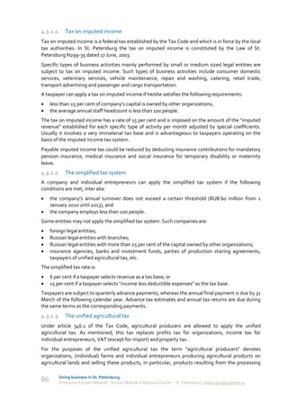4.3.1.1. Tax on imputed income
Tax on imputed income is a federal tax established by the Tax Code and which is in force by the local
tax authorities. In St. Petersburg the tax on imputed income is constituted by the Law of St.
Petersburg N299-35 dated 17 June, 2003.
Specific types of business activities mainly performed by small or medium sized legal entities are
subject to tax on imputed income. Such types of business activities include consumer domestic
services, veterinary services, vehicle maintenance, repair and washing, catering, retail trade,
transport advertising and passenger and cargo transportation.
A taxpayer can apply a tax on imputed income if he/she satisfies the following requirements:
    less than 25 per cent of company’s capital is owned by other organizations;
    the average annual staff headcount is less than 100 people.
The tax on imputed income has a rate of 15 per cent and is imposed on the amount of the "imputed
revenue" established for each specific type of activity per month adjusted by special coefficients.
Usually it involves a very immaterial tax base and is advantageous to taxpayers operating on the
basis of the imputed income tax system.
Payable imputed income tax could be reduced by deducting insurance contributions for mandatory
pension insurance, medical insurance and social insurance for temporary disability or maternity
leave.
4.3.1.2. The simplified tax system
A company and individual entrepreneurs can apply the simplified tax system if the following
conditions are met, inter alia:
    the company's annual turnover does not exceed a certain threshold (RUB 60 million from 1
     January 2010 until 2013), and
    the company employs less than 100 people.
Some entities may not apply the simplified tax system. Such companies are:
    foreign legal entities;
    Russian legal entities with branches;
    Russian legal entities with more than 25 per cent of the capital owned by other organizations;
    insurance agencies, banks and investment funds, parties of production sharing agreements,
     taxpayers of unified agricultural tax, etc.
The simplified tax rate is:
    6 per cent if a taxpayer selects revenue as a tax base; or
    15 per cent if a taxpayer selects "income less deductible expenses" as the tax base.
Taxpayers are subject to quarterly advance payments, whereas the annual final payment is due by 31
March of the following calendar year. Advance tax estimates and annual tax returns are due during
the same terms as the corresponding payments.
4.3.1.3. The unified agricultural tax
Under article 346.1 of the Tax Code, agricultural producers are allowed to apply the unified
agricultural tax. As mentioned, this tax replaces profits tax for organizations, income tax for
individual entrepreneurs, VAT (except for import) and property tax.
For the purposes of the unified agricultural tax the term "agricultural producers" denotes
organizations, (individual) farms and individual entrepreneurs producing agricultural products on
agricultural lands and selling these products, in particular, products resulting from the processing

         Doing business in St. Petersburg
86       Enterprise Europe Network - Russia, Module A Regional Center – St. Petersburg | www.doingbusiness.ru
 