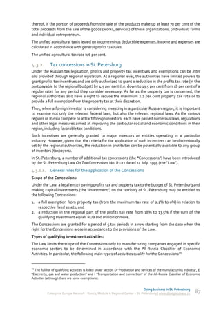 thereof, if the portion of proceeds from the sale of the products make up at least 70 per cent of the
total proceeds from the sale of the goods (works, services) of these organizations, (individual) farms
and individual entrepreneurs.
The unified agricultural tax is levied on income minus deductible expenses. Income and expenses are
calculated in accordance with general profits tax rules.
The unified agricultural tax rate is 6 per cent.

4.3.2.       Tax concessions in St. Petersburg
Under the Russian tax legislation, profits and property tax incentives and exemptions can be inter
alia provided through regional legislation. At a regional level, the authorities have limited powers to
grant profits tax incentives and are only authorized to grant a reduction in the profits tax rate (in the
part payable to the regional budget) by 4.5 per cent (i.e. down to 13.5 per cent from 18 per cent of a
regular rate) for any period they consider necessary. As far as the property tax is concerned, the
regional authorities also have a right to reduce the maximum 2.2 per cent property tax rate or to
provide a full exemption from the property tax at their discretion.
Thus, when a foreign investor is considering investing in a particular Russian region, it is important
to examine not only the relevant federal laws, but also the relevant regional laws. As the various
regions of Russia compete to attract foreign investors, each have passed numerous laws, regulations
and other legal measures aimed at improving the particular social and economic conditions in their
region, including favorable tax conditions.
Such incentives are generally granted to major investors or entities operating in a particular
industry. However, given that the criteria for the application of such incentives can be discretionally
set by the regional authorities, the reduction in profits tax can be potentially available to any group
of investors (taxpayers).
In St. Petersburg, a number of additional tax concessions (the "Concessions") have been introduced
by the St. Petersburg Law On Tax Concessions No. 81-11 dated 14 July, 1995 (the "Law").
4.3.2.1. General rules for the application of the Concessions
Scope of the Concessions:
Under the Law, a legal entity paying profits tax and property tax to the budget of St. Petersburg and
making capital investments (the "Investment") on the territory of St. Petersburg may be entitled to
the following Concessions:
1. a full exemption from property tax (from the maximum tax rate of 2.2% to 0%) in relation to
   respective fixed assets, and
2. a reduction in the regional part of the profits tax rate from 18% to 13.5% if the sum of the
   qualifying Investment equals RUB 800 million or more.
The Concessions are granted for a period of 5 tax periods in a row starting from the date when the
right for the Concessions arose in accordance to the provisions of the Law.
Types of qualifying investment activities:
The Law limits the scope of the Concessions only to manufacturing companies engaged in specific
economic sectors to be determined in accordance with the All-Russia Classifier of Economic
Activities. In particular, the following main types of activities qualify for the Concessions29:


29
  The full list of qualifying activities is listed under section D "Production and services of the manufacturing industry", E
"Electricity, gas and water production" and I "Transportation and connection" of the All-Russia Classifier of Economic
Activities (although there are some exemptions).


                                                                               Doing business in St. Petersburg
           Enterprise Europe Network - Russia, Module A Regional Center – St. Petersburg | www.doingbusiness.ru          87
 