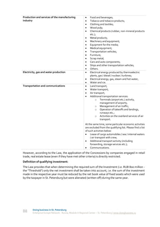 Production and services of the manufacturing                  Food and beverages;
industry                                                      Tobacco and tobacco products;
                                                              Clothing and textiles;
                                                              Wood pulp;
                                                              Chemical products (rubber, non-mineral products
                                                               etc.);
                                                              Metal products;
                                                              Machinery and equipment;
                                                              Equipment for the media;
                                                              Medical equipment;
                                                              Transportation vehicles;
                                                              Furniture;
                                                              Scrap metal;
                                                              Cars and auto components;
                                                              Ships and other transportation vehicles;
                                                              Others.
Electricity, gas and water production                         Electrical energy produced by thermoelectric
                                                               plants, gas / diesel / nuclear / turbines;
                                                              Electrical energy, gas, steam and hot water;
                                                              Water and ice.
Transportation and communications                             Land transport;
                                                              Water transport;
                                                              Air transport;
                                                              Additional transportation services:
                                                                    o Terminals (airport etc.) activity,
                                                                        management of airports;
                                                                    o Management of air traffic;
                                                                    o Operation of takeoffs and landings,
                                                                        runways etc.;
                                                                    o Activities on the overland services of air
                                                                        transport.
                                                          At the same time, some particular economic activities
                                                          are excluded from the qualifying list. Please find a list
                                                          of such activities below:
                                                           Lease of cargo automobiles / sea / internal waters
                                                               / air transport with crew;
                                                           Additional transport activity (including
                                                               forwarding, storage services etc.);
                                                           Communications.
However, according to the Law, the application of the Concessions by companies engaged in retail
trade, real estate lease (even if they have met other criteria) is directly restricted.
Definition of qualifying investment:
The Law provides that when determining the required sum of the Investment (i.e. RUB 800 million -
the "Threshold") only the net investment shall be taken into account, i.e. the sum of the investment
made in the respective year must be reduced by the net book value of fixed assets which were used
by the taxpayer in St. Petersburg but were alienated (written off) during the same year.




        Doing business in St. Petersburg
88      Enterprise Europe Network - Russia, Module A Regional Center – St. Petersburg | www.doingbusiness.ru
 