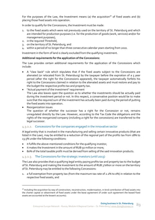 For the purposes of the Law, the Investment means (a) the acquisition30 of fixed assets and (b)
placing those fixed assets into operation.
In order to qualify for the Concessions, the Investment must be made:
1. to the fixed assets which were not previously used on the territory of St. Petersburg and which
   are intended for production purposes (i.e. for the production of goods (work, services) and/or for
   management purposes),
2. in the required Threshold,
3. on the territory of St. Petersburg, and
4. within a period of no longer than three consecutive calendar years starting from 2010.
Investment in the form of land is clearly excluded from the qualifying investment.
Additional requirements for the application of the Concessions:
The Law provides certain additional requirements for the application of the Concessions which
include:
    A "claw back" rule which stipulates that if the fixed assets subject to the Concessions are
     alienated (or relocated from St. Petersburg) by the taxpayer before the expiration of a 5 year
     period (after the right for the Concessions appeared), the taxpayer automatically forfeits his
     right to the Concessions claimed in relation to the alienated assets and must restore and pay to
     the budget the respective profits tax and property tax.
    "Actual payment of the investment" requirement
     The Law also leaves open the question as to whether the investments should be actually paid
     during the investment period or not. In this respect, a conservative position would be to make
     sure that the required sum of the investment has actually been paid during the period of putting
     the fixed assets into operation.
    Reorganization issues
     The question of whether the successor has a right for the Concession or not, remains
     unregulated directly by the Law. However, according to the Tax Code the obligations and the
     rights of the reorganized company (including a right for the concessions) are transferred to the
     legal successor.
4.3.2.2. Concessions for the companies engaged in the innovative sector
A legal entity that is involved in the manufacturing and selling certain innovative products (that are
listed in the Law), may be entitled to a reduction of the regional part of the profits tax from 18% to
13.5% under the following conditions:
    it fulfills the above-mentioned conditions for the qualifying investor;
    it makes the Investment in the amount of RUB 50 million or more;
    80% of the total taxable profit must be derived from selling of the said innovation products.
4.3.2.3. The Concessions for the strategic investors (until 2013)
The Law also provides that a qualifying legal entity paying profits tax and property tax to the budget
of St. Petersburg and making the Investment to the amount of RUB 3 billion or more on the territory
of St. Petersburg may be entitled to the following Concessions:
1. a full exemption from property tax (from the maximum tax rate of 2.2% to 0%) in relation to the
   respective fixed assets, and


30
  Including the acquisition by way of construction, reconstruction, modernization, in-kind contribution of fixed assets into
the charter capital or obtainment of fixed assets under the lease agreement (if under such agreement the leased fixed
assets are accounted at the lessee's accounts).


                                                                               Doing business in St. Petersburg
           Enterprise Europe Network - Russia, Module A Regional Center – St. Petersburg | www.doingbusiness.ru        89
 