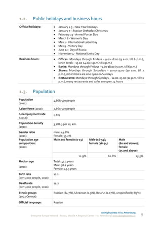 1.2.       Public holidays and business hours
Official holidays:                 January 1-5 - New Year holidays
                                   January 7 – Russian Orthodox Christmas
                                   February 23 - Armed Forces Day
                                   March 8 - Women’s Day
                                   May 1 - International Labor Day
                                   May 9 - Victory Day
                                   June 12 - Day of Russia
                                   November 4 - National Unity Day
Business hours:                    Offices: Mondays through Fridays - 9.00-18.00 (9 a.m. till 6 p.m.),
                                    lunch break – 13.00-14.00 (1 p.m. till 2 p.m.)
                                   Banks: Mondays through Fridays - 9.00-18.00 (9 a.m. till 6 p.m.)
                                   Stores: Mondays through Saturdays - 10.00-19.00 (10 a.m. till 7
                                    p.m.), most stores are also open on Sundays
                                   Restaurants: Mondays through Sundays – 12.00-23.00 (12 p.m. till 11
                                    p.m.), many restaurants and cafes are open 24 hours


1.3.       Population
Population                     4,868,500 people
(2011):
Labor force (2010):            2,660,500 people
Unemployment rate              0.6%
(2010):
Population density             3,288.3 per sq. km.
(2010):
Gender ratio                   male: 44.8%
(2011):                        female: 55.2%
Population age                 Male and female (0-15)            Male (16-59);               Male
composition:                                                     female (16-54)              (60 and above);
(2010):                                                                                      female
                                                                                             (55 and above)
                                                       12.9%                       61.6%                         25.5%
Median age                     Total: 41.3 years
                               Male: 38.2 years
(2010):
                               Female: 43.9 years
Birth rate                     12.1
(per 1,000 people, 2010):
Death rate                     14.2
(per 1,000 people, 2010):
Ethnic groups                  Russian (84.7%), Ukrainian (1.9%), Belarus (1.17%), unspecified (7.89%)
(2002 Census):
Official language:             Russian


                                                                              Doing business in St. Petersburg
          Enterprise Europe Network - Russia, Module A Regional Center – St. Petersburg | www.doingbusiness.ru      9
 