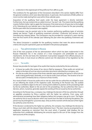 2. a reduction in the regional part of the profits tax from 18% to 13.5%.
The conditions for the application of the Concessions described in this section slightly differ from
the general conditions which were described above. In particular, the Investment of RUB 3 billion or
more must be made starting from 2007 within three calendar years.
Acquisition of the qualifying fixed assets under the lease agreement is directly restricted.
Furthermore, the Law contains the so-called minimum "tax test" rule. This means that the qualifying
investor forfeits his/her right to apply the Concession if the total amount of taxes due to the budget
of St. Petersburg for one calendar year is less that the said amount of taxes for the year preceding
the first year when the Concessions were applied.
The Concession may be granted only to the investors performing qualifying types of activities
(please see Section "Types of qualifying investment activities": Production and services of the
manufacturing industry) above. The Concessions may be provided for a period of 5 years starting
from the first month of the calendar year following the year when the qualifying investment was
made.
The above Concession is available for the qualifying investors that meet the above-mentioned
criteria until 2013 for a period of 5 years as indicated in the previous paragraph.

4.3.3.      Tax administration in Russia
One of the main purposes of the tax administration reform which has been implemented in the
Russian Federation lies in the creation of a more transparent and predictable tax control
mechanisms. On the one hand, this mechanism must protect taxpayers from official pressure; on
the other hand, it must ensure an effective control over the observation of tax legislation by the
state.
4.3.3.1. Tax audits
Russian law provides for two types of tax audits that may be conducted by the tax authorities:
    In-house tax audits (the review of tax returns filed by taxpayers). These audits are carried out
     solely on the basis of such tax returns and other documents submitted by a company, and
    On-site tax audits (the review of the three calendar years preceding the period in which the tax
     audit is being performed). Generally, an on-site tax audit covers all taxes. The duration of an on-
     site tax audit is limited by law to a maximum of two months.
As a result of both in-house tax audits and on-site tax audits the tax authorities are obliged to issue
an act reflecting the results of the respective audit. According to the Russian law, the audited
company is entitled to object to the act in writing and to defend its position at the proceedings held
by the tax authorities. Based on the act and on the proceedings, the tax authorities then issue a
decision, which, in practice, generally repeats the wording of the act issued by the tax authorities.
According to the Russian law, a company may challenge the decision of the tax authorities through
an appellate procedure by filing a petition with the higher tax authority. From 2009, such
administrative proceedings have been obligatory before the company may go to court. The higher
tax authority has to issue its decision within one month from the date of receiving the petition, this
period may be prolonged for 15 business days. Only as of this moment will the decision of the higher
tax authority come into force.
If the decision is endorsed by the higher tax authority, the company may challenge the decision by
filing a court claim with the relevant State Arbitration Court. The claim may be accompanied by an
application requesting an injunction from the court which, if granted, shall disallow the tax
authorities from unilaterally withdrawing the amounts equal to the sum of the charges from the
bank accounts of the company.


         Doing business in St. Petersburg
90       Enterprise Europe Network - Russia, Module A Regional Center – St. Petersburg | www.doingbusiness.ru
 