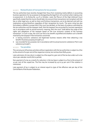 4.3.3.2. Reclassification of transactions for tax purposes
The tax authorities have recently changed their focus from reviewing mainly defects in accounting
business operations for tax purposes to disregarding the legal form of a contract when making a tax
re-assessment. In its Ruling No. 53 of 12 October, 2006, the Plenum of the High Arbitrazh Court
specifically stated that the courts should take into account that transactions not compliant with the
law or other legal acts, as well as sham and fictitious transactions, are to be deemed void with tax
implications arising therefrom regardless of their recognition by courts. The same ruling has also
formulated a different concept that if the court has decided, on the basis of evidence submitted by
the tax authorities and the taxpayer itself, that the taxpayer has accounted for business operations
not in accordance with its actual economic meaning, then the court "shall define the scope of the
rights and obligations of the taxpayer based on the true economic content of the business
transaction". In such a case, the court can find a tax benefit unjustified and disallow such a benefit
received by the taxpayer if the transaction concerned:
 is lacking economic substance and legitimate business reasons other than obtaining a tax
    benefit ("business purpose principle"); or
 was recorded for tax purposes not in accordance with its actual economic substance ("form over
    substance principle").
4.3.3.3. Tax penalties
The carrying out of business activities without registration with the tax authorities is subject to a fine
to the amount of 10 per cent of the respective income, but not less than RUB 40,000.
Late submission of a tax return is subject to a fine equal to 5 per cent of the tax due under such a tax
return per calendar month (full or partial).
Non-payment of a tax as a result of a reduction in the tax base is subject to a fine to the amount of
20 per cent of the unpaid tax. The fine may be increased by up to 40 per cent if the violation is
intentional.
Late payment of tax is subject to an interest equal to 1/300 of the effective rate per day of the
Central Bank of the Russian Federation.




                                                                             Doing business in St. Petersburg
         Enterprise Europe Network - Russia, Module A Regional Center – St. Petersburg | www.doingbusiness.ru   91
 